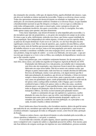 das emanações das senzalas, sobre que, de alguma forma, aquela afinidade não atuasse, e que,
não deva ser incluída na síntese nacional da escravidão. Vejam-se as diversas classes sociais.
Todas elas apresentam sintomas de desenvolvimento ou retardado ou impedido, ou, o que é
ainda pior, de crescimento prematuro artificial. Estudem-se as diversas forças, ou que mantêm
a hereditariedade nacional ou que lhe dirigem a evolução, e ver-se-á que as conhecidas se
estão todas enfraquecendo, e que tanto a conservação, como o progresso do país são
problemas atualmente insolúveis, dos quais a escravidão, e só ela, é a incógnita. Isso tudo,
tenho apenas espaço para apontar, não para demonstrar.
        Uma classe importante, cujo desenvolvimento se acha impedido pela escravidão, é a
dos lavradores que não são proprietários, e, em geral, dos moradores do campo ou do sertão.
Já vimos a que se acha, infelizmente, reduzida essa classe, que forma a quase totalidade da
nossa população. Sem independência de ordem alguma, vivendo ao azar do capricho alheio,
as palavras da oração dominical: O pão nosso de cada dia, nos daí hoje têm para ela uma
significação concreta e real. Não se trata de operários, que, expulsos de uma fábrica, achem
lugar em outra; nem de famílias que possam emigrar; nem de jornaleiros que vão ao mercado
de trabalho oferecer os seus serviços; trata-se de uma população sem meios, nem recurso
algum, ensinada a considerar o trabalho com uma ocupação servil, sem ter onde vender os
seus produtos, longe da região do salário - se existe esse Eldorado, em nosso país - e que por
isso tem que resignar-se a viver e criar os filhos, nas condições de dependência e miséria em
que se lhe consente vegetar.
        Esta é uma pintura que, com verdadeiro sentimento humano, fez de uma porção, e a
mais feliz, dessa classe, um senhor de engenho no Congresso Agrícola do Recife em 1878:
                O plantador não fabricante leva vida precária; seu trabalho não é remunerado,
                seus brios não são respeitados; seus interesses ficam à mercê dos caprichos do
                fabricante em cujas terras habita. Não há ao menos um contrato escrito, que
                obrigue as partes interessadas; tudo tem base na vontade absoluta do fabricante.
                Em troca de habitação, muitas vezes péssima, e de algum terreno que lhe é
                dado para plantações de mandioca, que devem ser limitadas, e feitas em terreno
                sempre o menos produtivo; em troca disto, parte o parceiro todo o açúcar de
                suas canas em quantidades iguais; sendo propriedade do fabricante todo mel de
                tal açúcar, toda a cachaça delas resultante, todo o bagaço, que é excelente
                combustível para o fabrico do açúcar, todos os olhos das canas, suculento
                alimento para o seu gado. É uma partilha leonina, tanto mais injusta quanto
                todas as despesas de plantação, trato da lavoura, corte, arranjo das canas e seu
                transporte à fábrica, são feitas exclusivamente pelo plantador meeiro.
                        À parte os sentimentos do que são eqüitativos e generosos, o pobre
                plantador de canas da classe a que me refiro, nem habitação segura tem: de
                momento para outro pode ser caprichosamente despejado, sujeito a ver
                estranhos até a porta da cozinha de sua triste habitação, ou a precipitar a sua
                saída, levando à família o último infortúnio (1)

        Essa é ainda uma classe favorecida, a dos lavradores meeiros, abaixo da qual há outras
que nada têm de seu, moradores que nada têm para vender ao proprietário, e que levam uma
existência nômade e segregação de todas as obrigações sociais, como fora de toda a proteção
do Estado.
        Tomem-se outras classes, cujo desenvolvimento se acha retardado pela escravidão, as
classes operárias e industriais, e, em geral, o comércio.
        A escravidão não consente, em parte alguma, classes operárias propriamente ditas,
nem é compatível com o regime do salário e a dignidade pessoal do artífice. Este mesmo, para
não ficar debaixo do estigma social que ela imprime nos seus trabalhadores, procura assinalar
 