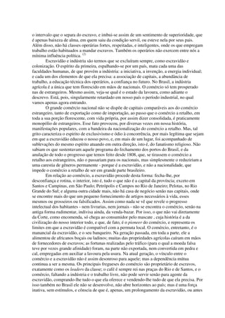 o intervalo que o separa do escravo, e imbui-se assim de um sentimento de superioridade, que
é apenas baixeza de alma, em quem saiu da condição servil, ou esteve nela por seus pais.
Além disso, não há classes operárias fortes, respeitadas, e inteligentes, onde os que empregam
trabalho estão habituados a mandar escravos. Também os operários não exercem entre nós a
mínima influência política. (2)
        Escravidão e indústria são termos que se excluíram sempre, como escravidão e
colonização. O espírito da primeira, espalhando-se por um país, mata cada uma das
faculdades humanas, de que provém a indústria: a iniciativa, a invenção, a energia individual;
e cada um dos elementos de que ela precisa: a associação de capitais, a abundância de
trabalho, a educação técnica dos operários, a confiança no futuro. No Brasil, a indústria
agrícola é a única que tem florescido em mãos de nacionais. O comércio só tem prosperado
nas de estrangeiros. Mesmo assim, veja-se qual é o estado da lavoura, como adiante o
descrevo. Está, pois, singularmente retardado em nosso país o período industrial, no qual
vamos apenas agora entrando.
        O grande comércio nacional não se dispõe de capitais comparáveis aos do comércio
estrangeiro, tanto de exportação como de importação, ao passo que o comércio a retalho, em
toda a sua porção florescente, com vida própria, por assim dizer consolidada, é praticamente
monopólio de estrangeiros. Esse fato provocou, por diversas vezes em nossa história,
manifestações populares, com a bandeira da nacionalização do comércio a retalho. Mas, tal
grito caracteriza o espirito de exclusivismo e ódio à concorrência, por mais legítima que sejam
em que a escravidão educou o nosso povo, e, em mais de um lugar, foi acompanhado de
sublevações do mesmo espírito atuando em outra direção, isto é, do fanatismo religioso. Não
sabiam os que sustentavam aquele programa do fechamento dos portos do Brasil, e da
anulação de todo o progresso que temos feito desde 1808, que, se tirassem o comércio a
retalho aos estrangeiros, não o passariam para os nacionais, mas simplesmente o reduziriam a
uma carestia de gêneros permanente - porque é a escravidão, e não a nacionalidade, que
impede o comércio a retalho de ser em grande parte brasileiro.
        Em relação ao comércio, a escravidão procede desta forma: fecha-lhe, por
desconfiança e rotina, o interior, isto é, tudo o que não é a capital da província; exceto em
Santos e Campinas, em São Paulo; Petrópolis e Campos no Rio de Janeiro; Pelotas, no Rio
Grande do Sul; e alguma outra cidade mais, não há casa de negócio senão nas capitais, onde
se encontre mais do que um pequeno fornecimento de artigos necessários à vida, esses
mesmos ou grosseiros ou falsificados. Assim como nada se vê que revele o progresso
intelectual dos habitantes - nem livrarias, nem jornais - não se encontra o comércio, senão na
antiga forma rudimentar, indivisa ainda, da venda-bazar. Por isso, o que não vai diretamente
da Corte, como encomenda, só chega ao consumidor pelo mascate , cuja história é a da
civilização do nosso interior todo, e que, de fato, é o pioneer do comércio, e representa os
limites em que a escravidão é compatível com a permuta local. O comércio, entretanto, é o
manancial da escravidão, e o seu banqueiro. Na geração passada, em toda a parte, ele a
alimentou de africanos boçais ou ladinos; muitas das propriedades agrícolas caíram em mãos
de fornecedores de escravos; as fortunas realizadas pelo tráfico (para o qual a moeda falsa
teve por vezes grande afinidade) foram, na parte não exportada, nem convertida em pedra e
cal, empregadas em auxiliar a lavoura pela usura. Na atual geração, o vínculo entre o
comércio e a escravidão não é assim desonroso para aquele; mas a dependência mútua
continua a ser a mesma. Os principais fregueses do comércio são proprietário de escravos,
exatamente como os leaders da classe; o café é sempre rei nas praças do Rio e de Santos, e o
comércio, faltando a indústria e o trabalho livre, não pode servir senão para agente da
escravidão, comprando-lhe tudo o que ela oferece e vendendo-lhe tudo de que ela precisa. Por
isso também no Brasil ele não se desenvolve, não abre horizontes ao país; mas é uma força
inativa, sem estímulos, e cônscia de que é, apenas, um prolongamento da escravidão, ou antes
 