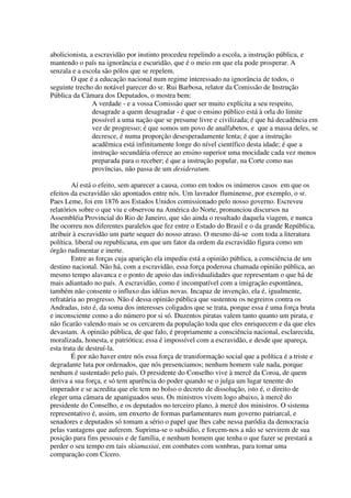 abolicionista, a escravidão por instinto procedeu repelindo a escola, a instrução pública, e
mantendo o país na ignorância e escuridão, que é o meio em que ela pode prosperar. A
senzala e a escola são pólos que se repelem.
       O que é a educação nacional num regime interessado na ignorância de todos, o
seguinte trecho do notável parecer do sr. Rui Barbosa, relator da Comissão de Instrução
Pública da Câmara dos Deputados, o mostra bem:
                A verdade - e a vossa Comissão quer ser muito explícita a seu respeito,
                desagrade a quem desagradar - é que o ensino público está à orla do limite
                possível a uma nação que se presume livre e civilizada; é que há decadência em
                vez de progresso; é que somos um povo de analfabetos, e que a massa deles, se
                decresce, é numa proporção desesperadamente lenta; é que a instrução
                acadêmica está infinitamente longe do nível científico desta idade; é que a
                instrução secundária oferece ao ensino superior uma mocidade cada vez menos
                preparada para o receber; é que a instrução popular, na Corte como nas
                províncias, não passa de um desideratum.

        Aí está o efeito, sem aparecer a causa, como em todos os inúmeros casos em que os
efeitos da escravidão são apontados entre nós. Um lavrador fluminense, por exemplo, o sr.
Paes Leme, foi em 1876 aos Estados Unidos comissionado pelo nosso governo. Escreveu
relatórios sobre o que viu e observou na América do Norte, pronunciou discursos na
Assembléia Provincial do Rio de Janeiro, que são ainda o resultado daquela viagem, e nunca
lhe ocorreu nos diferentes paralelos que fez entre o Estado do Brasil e o da grande República,
atribuir à escravidão um parte sequer do nosso atraso. O mesmo dá-se com toda a literatura
política. liberal ou republicana, em que um fator da ordem da escravidão figura como um
órgão rudimentar e inerte.
        Entre as forças cuja aparição ela impediu está a opinião pública, a consciência de um
destino nacional. Não há, com a escravidão, essa força poderosa chamada opinião pública, ao
mesmo tempo alavanca e o ponto de apoio das individualidades que representam o que há de
mais adiantado no país. A escravidão, como é incompatível com a imigração espontânea,
também não consente o influxo das idéias novas. Incapaz de invenção, ela é, igualmente,
refratária ao progresso. Não é dessa opinião pública que sustentou os negreiros contra os
Andradas, isto é, da soma dos interesses coligados que se trata, porque essa é uma força bruta
e inconsciente como a do número por si só. Duzentos piratas valem tanto quanto um pirata, e
não ficarão valendo mais se os cercarem da população toda que eles enriquecem e da que eles
devastam. A opinião pública, de que falo, é propriamente a consciência nacional, esclarecida,
moralizada, honesta, e patriótica; essa é impossível com a escravidão, e desde que apareça,
esta trata de destruí-la.
        É por não haver entre nós essa força de transformação social que a política é a triste e
degradante luta por ordenados, que nós presenciamos; nenhum homem vale nada, porque
nenhum é sustentado pelo país. O presidente do Conselho vive à mercê da Coroa, de quem
deriva a sua força, e só tem aparência do poder quando se o julga um lugar tenente do
imperador e se acredita que ele tem no bolso o decreto de dissolução, isto é, o direito de
eleger uma câmara de apaniguados seus. Os ministros vivem logo abaixo, à mercê do
presidente do Conselho, e os deputados no terceiro plano, à mercê dos ministros. O sistema
representativo é, assim, um enxerto de formas parlamentares num governo patriarcal, e
senadores e deputados só tomam a sério o papel que lhes cabe nessa paródia da democracia
pelas vantagens que auferem. Suprima-se o subsídio, e forcem-nos a não se servirem de sua
posição para fins pessoais e de família, e nenhum homem que tenha o que fazer se prestará a
perder o seu tempo em tais skiamaxiai, em combates com sombras, para tomar uma
comparação com Cícero.
 