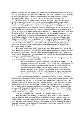 por vinte e um anos aos seus senhores. Por uma ficção de direito, eles nascem livres, mas, de
fato, valem por lei aos oito anos de idade 600$, cada um. A escrava nascida a 27 de setembro
de 1871 pode ser mãe em 1911 de um desses ingênuos que assim ficaria em cativeiro
provisório até 1932. Essa é a lei, e o período de escravidão que ela ainda permite.
        O ilustre homem de Estado que a fez votar, se hoje fosse vivo, seria o primeiro a
reconhecer que esse horizonte de meio século aberto ainda à propriedade escrava é um
absurdo, e nunca foi o pensamento íntimo do legislador. O visconde do Rio Branco, antes de
morrer, havia já recolhido como sua recompensa a melhor parte do reconhecimento dos
escravos: a gratidão das mães. Esse é um hino à sua memória que a posteridade nacional há de
ouvir, desprendendo-se como uma nota suave e límpida do delírio de lágrimas e soluços do
vasto coro trágico. Mas, por isso mesmo que o visconde de Rio Branco foi o autor daquela lei,
ele seria o primeiro a reconhecer que, pela deslocação das forças sociais produzidas há treze
anos e pela velocidade ultimamente adquirida, depois do torpor de um decênio, pela idéia
abolicionista, a lei de 1871 já deverá ser obsoleta. O que nós fizemos em 1871 foi o que a
Espanha fez em 1870: a nossa lei Rio Branco de 28 de setembro daquele ano é a lei Moret
espanhola de 4 de julho deste último; mas, depois disso a Espanha já teve outra lei - a de 13
de fevereiro de 1880 - que aboliu a escravidão, desde logo nominalmente, convertendo os
escravos em patrocinados, mas de fato depois de oito anos decorridos, ao passo que nós
estamos ainda na primeira lei.
        Pela ação do nosso atual direito, o que a escravatura perde por um lado, adquire por
outro. Ninguém tem a loucura de supor que o Brasil possa guardar a escravidão por mais vinte
anos, qualquer que seja a lei; portanto o serem os ingênuos escravos por vinte e um anos, e
não por toda a vida, não altera o problema que temos diante de nós: a necessidade de resgatar
do cativeiro um milhão e meio de pessoas.
        Comentando, este ano, a redução pela mortalidade e pela alforria da população escrava
desde 1873, escreve o Jornal do Commercio:
                Dado que naquela data haviam sido matriculados em todo o Império 500.000
                escravos, algarismo muito presumível, é lícito estimar que a população escrava
                do Brasil assim como diminuiu de uma sexta parte no Rio de Janeiro, haja
                diminuído no resto do Império em proporção pelo menos igual, donde a
                existência presumível de 1.250.000 escravos. Esse número pode entretanto
                descer por estimativa a 1.200.000 escravos, atentas às causas que têm atuado
                em vários pontos do Império para maior proporcionalidade nas alforrias.

        A esses é preciso somar os ingênuos, cujo número excede de 250 mil. Admitindo-se
que desse milhão e meio de pessoas, que hoje existem, sujeitas à servidão, sessenta mil saiam
dela anualmente, isto é, o dobro da média do decênio, a escravidão terá desaparecido, com
grande remanescente de ingênuos, é certo, a liquidar, em vinte e cinco anos, isto é em 1908.
Admito mesmo que a escravidão desapareça dora em diante à razão de 75 mil pessoas por
ano, ou cinco por cento da massa total, isto é, com uma velocidade duas vezes e meia maior
do que a atual. Por este cálculo a instituição ter-se-á liquidado em 1903, ou dentro de vinte
anos. Esse cálculo é otimista, e feito sem contar com a lei, mas por honra dos bons impulsos
nacionais eu o aceito como exatos.
        “Por que não esperais esses vinte anos?” é a pergunta que nos fazem. (1)
        Este livro todo é uma resposta àquela pergunta. Vinte anos mais de escravidão, é a
morte do país. Esse período é com efeito curto na história nacional, como por sua vez a
história nacional é um momento na vida da humanidade, e esta um instante no da Terra, e
assim por diante; mas, vinte anos de escravidão quer dizer a ruína de duas gerações mais: a
que pouco entrou na vida civil, e a que for educada por essa. Isto é o adiamento por meio
século da consciência livre do país.
 