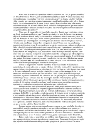 Vinte anos de escravidão quer dizer o Brasil celebrando em 1892, o quarto centenário
do descobrimento da América, com a sua bandeira coberta de crepe! A ser assim, toda a atual
mocidade estaria condenada a viver com a escravidão, a servi-la durante a melhor parte da
vida, a manter um exército e uma magistratura para torná-la obrigatória, e, pior talvez do que
isso, a ver as crianças que hão de tomar os seus lugares dentro de vinte anos, educadas na
mesma escola que ela. Maxima debetur puero reverentia é um princípio de que a escravidão
escarneceria vendo-o aplicado a simples crias; mas ele deve ter alguma influência aplicado
aos próprios filhos do senhor. (2)
        Vinte anos de escravidão, por outro lado, quer dizer durante todo esse tempo o nome
do Brasil inquinado, unido com o da Turquia, arrastado pela lama da Europa e da América,
objeto de irrisão na Ásia de tradições imemoriais, e na Oceania, três séculos mais jovem do
que nós. Como há de uma nação, assim atada ao pelourinho do mundo, dar ao seu exército e à
sua marinha, que amanhã podem ser empregados em dominar uma insurreição de escravos,
virtudes viris e militares, inspirar-lhes o respeito da pátria? Como pode ela, igualmente,
competir, ao fim desse prazo de enervação com as nações menores que estão crescendo ao seu
lado, a República Argentina à razão de quarenta mil imigrantes espontâneos e trabalhadores
por ano, e o Chile homogeneamente pelo trabalho livre, com todo o seu organismo sadio e
forte? Manter, por esse período todo, a escravidão como instituição nacional equivale a dar
mais vinte anos para que exerça toda a sua influência mortal à crença de que o Brasil precisa
da escravidão para existir; isso, quando o Norte, que era considerado a parte do território que
não poderia dispensar o braço escravo, está vivendo sem ele, e a escravidão floresce apenas
em São Paulo que pode pelo seu clima atrair o colono europeu, e com o seu capital pagar o
salário do trabalho que empregue, nacional ou estrangeiro.
        Estude-se a ação sobre o caráter e a índole do povo de uma lei do alcance e da
generalidade da escravidão; veja-se o que é o Estado entre nós, poder coletivo que representa
apenas os interesses de uma pequena minoria e, por isso, envolve-se e intervêm em tudo o que
é da esfera individual, como a proteção à indústria, o emprego da reserva particular, e por
outro lado, abstém-se de tudo o que é da sua esfera, como a proteção à vida e segurança
individual, a garantia da liberdade dos contratos: por fim, prolongue-se pela imaginação por
um tão longo prazo a situação atual das instituições minadas pela anarquia e apenas
sustentadas pelo servilismo, com que a escravidão substitui, ao liquidar-se respectivamente, o
espírito de liberdade e o de ordem, e diga o brasileiro que ama a sua pátria se podemos
continuar por mais vinte anos com esse regime corruptor e dissolvente.
        Se esperar vinte anos quisesse dizer preparar a transição por meio da educação do
escravo; desenvolver o espírito de cooperação; promover indústrias; melhorar a sorte dos
servos da gleba; repartir com eles a terra que cultivam na forma desse nobre testamento da
condessa do Rio Novo; suspender a venda e a compra de homens; abolir os castigos corporais
e a perseguição privada; fazer nascer a família, respeitada, apesar da sua condição, honrada
em sua pobreza; importar colonos europeus: o adiamento seria por certo um progresso; mas,
tudo isso é incompatível com a escravidão no seu declínio, na sua bancarrota, porque tudo
isso significaria aumento de despesa, e ela só aspira a reduzir o custo das máquinas humanas
de que se serve e a dobrar-lhes o trabalho.
        Dar dez, quinze, vinte anos ao agricultor para preparar-se para o trabalho livre, isto é,
condená-lo à previsão com tanta antecedência, encarregá-lo de elaborar uma mudança, é
desconhecer a tendência nacional de deixar para o dia seguinte o que se deve fazer na véspera.
Não é prolongando os dias da escravidão que se há de modificar essa aversão à previdência;
mas sim destruindo-a, isto é, criando a necessidade, que é o verdadeiro molde do caráter.
        Tudo o mais reduz-se a sacrificar um milhão e meio de pessoas ao interesse privado
dos seus proprietários, interesse que vimos ser moralmente e fisicamente homicida, por maior
que seja a inconsciência desses dois predicados, por parte de quem o explora. Em outras
 