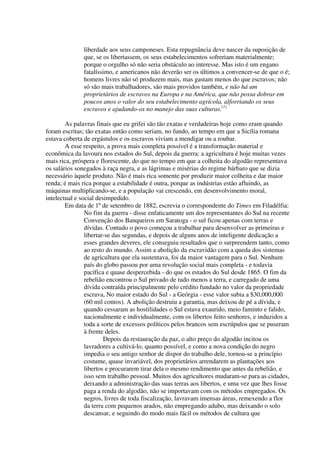 liberdade aos seus camponeses. Esta repugnância deve nascer da suposição de
              que, se os libertassem, os seus estabelecimentos sofreriam materialmente;
              porque o orgulho só não seria obstáculo ao interesse. Mas isto é um engano
              fatalíssimo, e americanos não deverão ser os últimos a convencer-se de que o é;
              homens livres não só produzem mais, mas gastam menos do que escravos; não
              só são mais trabalhadores, são mais providos também, e não há um
              proprietários de escravos na Europa e na América, que não possa dobrar em
              poucos anos o valor do seu estabelecimento agrícola, alforriando os seus
              escravos e ajudando-os no manejo das suas culturas.(1)

        As palavras finais que eu grifei são tão exatas e verdadeiras hoje como eram quando
foram escritas; tão exatas então como seriam, no fundo, ao tempo em que a Sicília romana
estava coberta de ergástulos e os escravos viviam a mendigar ou a roubar.
        A esse respeito, a prova mais completa possível é a transformação material e
econômica da lavoura nos estados do Sul, depois da guerra: a agricultura é hoje muitas vezes
mais rica, próspera e florescente, do que no tempo em que a colheita do algodão representava
os salários sonegados à raça negra, e as lágrimas e misérias do regime bárbaro que se dizia
necessário àquele produto. Não é mais rica somente por produzir maior colheita e dar maior
renda; é mais rica porque a estabilidade é outra, porque as indústrias estão afluindo, as
máquinas multiplicando-se, e a população vai crescendo, em desenvolvimento moral,
intelectual e social desimpedido.
        Em data de 1º de setembro de 1882, escrevia o correspondente do Times em Filadélfia:
                No fim da guerra - disse enfaticamente um dos representantes do Sul na recente
                Convenção dos Banqueiros em Saratoga - o sul ficou apenas com terras e
                dívidas. Contudo o povo começou a trabalhar para desenvolver as primeiras e
                libertar-se das segundas, e depois de alguns anos de inteligente dedicação a
                esses grandes deveres, ele conseguiu resultados que o surpreendem tanto, como
                ao resto do mundo. Assim a abolição da escravidão com a queda dos sistemas
                de agricultura que ela sustentava, foi da maior vantagem para o Sul. Nenhum
                país do globo passou por uma revolução social mais completa - e todavia
                pacífica e quase despercebida - do que os estados do Sul desde 1865. O fim da
                rebelião encontrou o Sul privado de tudo menos a terra, e carregado de uma
                dívida contraída principalmente pelo crédito fundado no valor da propriedade
                escrava, No maior estado do Sul - a Geórgia - esse valor subia a $30,000,000
                (60 mil contos). A abolição destruiu a garantia, mas deixou de pé a dívida, e
                quando cessaram as hostilidades o Sul estava exaurido, meio faminto e falido,
                nacionalmente e individualmente, com os libertos feito senhores, e induzidos a
                toda a sorte de excessos políticos pelos brancos sem escrúpulos que se puseram
                à frente deles.
                        Depois da restauração da paz, o alto preço do algodão incitou os
                lavradores a cultivá-lo, quanto possível, e como a nova condição do negro
                impedia o seu antigo senhor de dispor do trabalho dele, tornou-se a princípio
                costume, quase invariável, dos proprietários arrendarem as plantações aos
                libertos e procurarem tirar dela o mesmo rendimento que antes da rebelião, e
                isso sem trabalho pessoal. Muitos dos agricultores mudaram-se para as cidades,
                deixando a administração das suas terras aos libertos, e uma vez que lhes fosse
                paga a renda do algodão, não se importavam com os métodos empregados. Os
                negros, livres de toda fiscalização, lavravam imensas áreas, remexendo a flor
                da terra com pequenos arados, não empregando adubo, mas deixando o solo
                descansar, e seguindo do modo mais fácil os métodos de cultura que
 