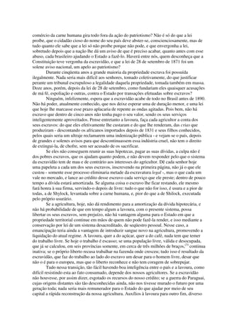 comércio da carne humana gira todo fora da ação do patriotismo? Não é só do que a lei
proíbe, que o cidadão cioso do nome do seu país deve abster-se, conscienciosamente, mas de
tudo quanto ele sabe que a lei só não proíbe porque não pode, e que envergonha a lei,
sobretudo depois que a nação lhe dá um aviso de que é preciso acabar, quanto antes com esse
abuso, cada brasileiro ajudando o Estado a fazê-lo. Haverá entre nós, quem desconheça que a
Constituição teve vergonha da escravidão, e que a lei de 28 de setembro de 1871 foi um
solene aviso nacional, um apelo ao patriotismo?
         Durante cinqüenta anos a grande maioria da propriedade escrava foi possuída
ilegalmente. Nada seria mais difícil aos senhores, tomado coletivamente, do que justificar
perante um tribunal escrupuloso a legalidade daquela propriedade, tomada também em massa.
Doze anos, porém, depois da lei de 28 de setembro, como fundariam eles quaisquer acusações
de má fé, espoliação e outras, contra o Estado por transações efetuadas sobre escravos?
         Ninguém, infelizmente, espera que a escravidão acabe de todo no Brasil antes de 1890.
Não há poder, atualmente conhecido, que nos deixe esperar uma de duração menor, e uma lei
que hoje lhe marcasse esse prazo aplacaria de repente as ondas agitadas. Pois bem, não há
escravo que dentro de cinco anos não tenha pago o seu valor, sendo os seus serviços
inteligentemente aproveitados. Pense entretanto a lavoura, faça cada agricultor a conta dos
seus escravos: do que eles efetivamente lhe custaram e do que lhe renderam, das crias que
produziram - descontando os africanos importados depois de 1831 e seus filhos conhecidos,
pelos quais seria um ultraje reclamarem uma indenização pública - e vejam se o país, depois
de grandes e solenes avisos para que descontinuassem essa indústria cruel, não tem o direito
de extingui-la, de chofre, sem ser acusado de os sacrificar.
         Se eles não conseguem reunir as suas hipotecas, pagar as suas dívidas, a culpa não é
dos pobres escravos, que os ajudam quanto podem, e não devem responder pelo que o sistema
da escravidão tem de mau e de contrário aos interesses do agricultor. Dê cada senhor hoje
uma papeleta a cada um dos seus escravos, inscrevendo na primeira página, não já o que ele
custou - somente esse processo eliminaria metade da escravatura legal -, mas o que cada um
vale no mercado, e lance ao crédito desse escravo cada serviço que ele preste; dentro de pouco
tempo a dívida estará amortizada. Se alguma coisa o escravo lhe ficar restando, ele mesmo
fará honra à sua firma, servindo-o depois de livre: tudo o que não for isso, é usura e a pior de
todas, a de Shylock, levantada sobre a carne humana, e, pior do que a de Shilock, executada
pelo próprio usurário.
         Se a agricultura, hoje, não dá rendimento para a amortização da dívida hipotecária, e
não há probabilidade de que em tempo algum a lavoura, com o presente sistema, possa
libertar os seus escravos, sem prejuízo, não há vantagem alguma para o Estado em que a
propriedade territorial continue em mãos de quem não pode fazê-la render, e isso mediante a
conservação por lei de um sistema desacreditado, de seqüestro pessoal. Nesse caso, a
emancipação teria ainda a vantagem de introduzir sangue novo na agricultura, promovendo a
liquidação do atual regime. A lavoura, quer a do açúcar, quer a do café, nada tem que temer
do trabalho livre. Se hoje o trabalho é escasso; se uma população livre, válida e desocupada,
que já se calculou, em seis províncias somente, em cerca de três milhões de braços,(3) continua
inativa; se o próprio liberto recusa trabalhar na fazenda onde cresceu; tudo isso é resultado da
escravidão, que faz do trabalho ao lado do escravo um desar para o homem livre, desar que
não o é para o europeu, mas que o liberto reconhece e não tem coragem de sobrepujar.
         Tudo nessa transição, tão fácil havendo boa inteligência entre o país e a lavoura, como
difícil resistindo esta ao fato consumado, depende dos nossos agricultores. Se a escravidão
não houvesse, por assim dizer, esgotado os recursos do nosso crédito; se a guerra do Paraguai,
cujas origens distantes são tão desconhecidas ainda, não nos tivesse murado o futuro por uma
geração toda; nada seria mais remunerador para o Estado do que ajudar por meio de seu
capital a rápida reconstrução da nossa agricultura. Auxílios à lavoura para outro fim, diverso
 