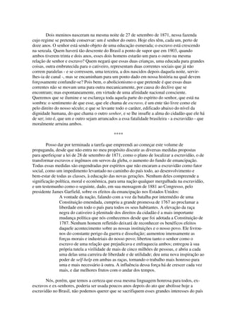 Dois meninos nasceram na mesma noite de 27 de setembro de 1871, nessa fazenda
cujo regime se pretende conservar: um é senhor do outro. Hoje eles têm, cada um, perto de
doze anos. O senhor está sendo objeto de uma educação esmerada; o escravo está crescendo
na senzala. Quem haverá tão descrente do Brasil a ponto de supor que em 1903, quando
ambos tiverem trinta e dois anos, esses dois homens estarão um para o outro na mesma
relação de senhor e escravo? Quem negará que essas duas crianças, uma educada para grandes
coisas, outra embrutecida para o cativeiro, representam duas correntes sociais que já não
correm paralelas - e se corressem, uma terceira, a dos nascidos depois daquela noite, servir-
lhes-ia de canal -, mas se encaminham para um ponto dado em nossa história na qual devem
forçosamente confundir-se? Pois bem, o abolicionismo o que pretende é que essas duas
correntes não se movam uma para outra mecanicamente, por causa do declive que se
encontram; mas espontaneamente, em virtude de uma afinidade nacional consciente.
Queremos que se ilumine e se esclareça toda aquela parte do espírito do senhor, que está na
sombra: o sentimento de que esse, que ele chama de escravo, é um ente tão livre como ele
pelo direito do nosso século; e que se levante todo o caráter, edificado abaixo do nível da
dignidade humana, do que chama o outro senhor, e se lhe insufle a alma do cidadão que ele há
de ser; isto é, que um e outro sejam arrancados a essa fatalidade brasileira - a escravidão - que
moralmente arruina ambos.

                                             ****

        Posso dar por terminada a tarefa que empreendi ao começar este volume de
propaganda, desde que não entra no meu propósito discutir as diversas medidas propostas
para aperfeiçoar a lei de 28 de setembro de 1871, como o plano de localizar a escravidão, o de
transformar escravos e ingênuos em servos da gleba, o aumento do fundo de emancipação.
Todas essas medidas são engendradas por espíritos que não encaram a escravidão como fator
social, como um impedimento levantado no caminho do país todo, ao desenvolvimento e
bem-estar de todas as classes, à educação das novas gerações. Nenhum deles compreende a
significação política, moral e econômica, para uma nação qualquer mergulhada na escravidão,
e um testemunho como o seguinte, dado, em sua mensagem de 1881 ao Congresso, pelo
presidente James Garfield, sobre os efeitos da emancipação nos Estados Unidos:
               A vontade da nação, falando com a voz da batalha por intermédio de uma
               Constituição emendada, cumpriu a grande promessa de 1767 ao proclamar a
               liberdade em todo o país para todos os seus habitantes. A elevação da raça
               negra do cativeiro à plenitude dos direitos da cidadão é a mais importante
               mudança política que nós conhecemos desde que foi adotada a Constituição de
               1787. Nenhum homem refletido deixará de reconhecer os benéficos efeitos
               daquele acontecimento sobre as nossas instituições e o nosso povo. Ele livrou-
               nos do constante perigo da guerra e dissolução; aumentou imensamente as
               forças morais e industriais do nosso povo; libertou tanto o senhor como o
               escravo de uma relação que prejudicava e enfraquecia ambos; entregou à sua
               própria tutela a virilidade de mais de cinco milhões de pessoas, e abriu a cada
               uma delas uma carreira de liberdade e de utilidade; deu uma nova inspiração ao
               poder de self-help em ambas as raças, tornando o trabalho mais honroso para
               uma e mais necessário à outra. A influência dessa força há de crescer cada vez
               mais, e dar melhores frutos com o andar dos tempos.

       Nós, porém, que temos a certeza que essa mesma linguagem honrosa para todos, ex-
escravos e ex-senhores, poderia ser usada poucos anos depois do ato que abolisse hoje a
escravidão no Brasil, não podemos querer que se sacrifiquem esses grandes interesses do país
 