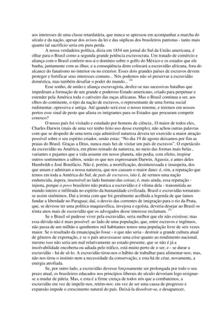 aos interesses de uma classe retardatária, que nunca se apressou em acompanhar a marcha do
século e da nação, apesar dos avisos da lei e das súplicas dos brasileiros patriotas - tanto mais
quanto tal sacrifício seria em pura perda.
        A nossa verdadeira política, dizia em 1854 um jornal do Sul da União americana, é
olhar para o Brasil como a segunda grande potência escravocrata. Um tratado de comércio e
aliança com o Brasil conferir-nos-á o domínio sobre o golfo do México e os estados que ele
banha, juntamente com as ilhas; e a conseqüência disto colocará a escravidão africana, fora do
alcance do fanatismo no interior ou no exterior. Esses dois grandes países de escravos devem
proteger e fortificar seus interesses comuns... Nós podemos não só preservar a escravidão
doméstica, mas também desafiar o poder do mundo... (4)
        Esse sonho, de união e aliança escravagista, desfez-se nas sucessivas batalhas que
impediram a formação de um grande e poderoso Estado americano, criado para perpetuar e
estender pela América toda o cativeiro das raças africanas. Mas o Brasil continua a ser, aos
olhos do continente, o tipo da nação de escravos, o representante de uma forma social
rudimentar, opressiva e antiga. Até quando será esse o nosso renome, e teremos em nossos
portos esse sinal de peste que afasta os imigrantes para os Estados que procuram competir
conosco?
        O nosso país foi visitado e estudado por homens de ciência., O maior de todos eles,
Charles Darwin (mais de uma vez tenho feito uso desse exemplo), não achou outras palavras
com que se despedir de uma terra cuja admirável natureza devera ter exercido a maior atração
possível sobre o seu espírito criador, senão estas: “No dia 19 de agosto deixamos por fim as
praias do Brasil. Graças a Deus, nunca mais hei de visitar um país de escravos”. O espetáculo
da escravidão na América, em pleno reinado da natureza, no meio das formas mais belas ,
variantes e pujantes que a vida assume em nosso planeta, não podia, com efeito, inspirar
outros sentimentos a sábios, senão os que nos expressaram Darwin, Agassiz, e antes deles
Humboldt e José Bonifácio. Não é, porém, a mortificação, desinteressada e insuspeita, dos
que amam e admiram a nossa natureza, que nos causam o maior dano: é, sim, a reputação que
temos em toda a América do Sul, de país de escravos, isto é, de sermos uma nação
endurecida, áspera, insensível ao lado humano das coisas; é, mais ainda, essa reputação -
injusta, porque o povo brasileiro não pratica a escravidão e é vítima dela - transmitida ao
mundo inteiro e infiltrada no espírito da humanidade civilizada. Brasil e escravidão tornaram-
se assim sinônimos. Daí a ironia com que foi geralmente acolhida a legenda de que íamos
fundar a liberdade no Paraguai; daí, o desvio das correntes de imigração para o rio da Prata,
que, se devesse ter uma política maquiavélica, invejosa e egoísta, deveria desejar ao Brasil os
trinta anos mais de escravidão que os advogados desse interesse reclamam. (5)
        Se o Brasil só pudesse viver pela escravidão, seria melhor que ele não existisse; mas
essa dúvida não é mais possível: ao lado de uma população, que, entre escravos e ingênuos,
não passa de um milhão e quinhentos mil habitantes temos uma população livre de seis vezes
maior. Se o resultado da emancipação fosse - o que não seria - destruir a grande cultura atual
de gêneros de exportação, e se o país atravessasse uma crise quanto ao rendimento nacional,
mesmo isso não seria um mal relativamente ao estado presente, que se não é já a
insolvabilidade encoberta ou adiada pelo tráfico, está muito perto de o ser, e - se durar a
escravidão - há de sê-lo. A escravidão tirou-nos o hábito de trabalhar para alimentar-nos; mas,
não nos tirou o instinto nem a necessidade da conservação, e esta há de criar, novamente, a
energia atrofiada.
        Se, por outro lado, a escravidão devesse forçosamente ser prolongada por todo o seu
prazo atual, os brasileiros educados nos princípios liberais do século deveriam logo resignar-
se a mudar de pátria. Mas, e esta é a firme crença de todos nós que a combatemos, a
escravidão em vez de impelir-nos, retém-nos: em vez de ser uma causa de progresso e
expansão impede o crescimento natural do país. Deixá-la dissolver-se, e desaparecer,
 