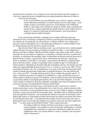 restantes devem continuar a ser os clientes ou servos de um interesse que lhes repugna e a
viver sob o regime universal e obrigatório da escravidão tornada um Imperium in Imperio.
        Assim foi em toda parte.
               Como os rios brilham com cores diferentes, mas a cloaca é sempre a mesma -
               escreve Mommsen estudando a invariável pintura da escravidão antiga - assim
               a Itália, da época ciceroniana, parece-nos essencialmente com a Hélade de
               Políbio e, mais ainda, com a Cartago do tempo de Aníbal, onde, exatamente do
               mesmo modo, o regime onipotente do capital arruinou a classe média, elevou o
               negócio e a cultura ao maior grau de florescimento, e por fim produziu a
               corrupção moral e política da nação.

         É essa mesmíssima instituição, carregada com as culpas da História toda, que,
eliminada da Ásia e da Europa, esmagada na América, proscrita pela consciência humana e
em vésperas de ser tratada por ela como pirataria, se refugia no Brasil e nos suplica que a
deixemos morrer naturalmente, isto é, devorando para alimentar-se, o último milhão e meio
de vítimas humanas que lhe restam no mundo civilizado.
         Que devemos fazer? Que aconselham ao país - que até hoje tem sido a criatura daquele
espírito infernal, mas que já começa a repudiar essa desonrosa tutela - os que adquiriram o
direito de dar-lhes conselhos? Que lhe aconselha a Igreja, cujos bispos estão mudos vendo os
mercados de escravos abertos; a imprensa, as academias, os homens de letras, os professores
de direito, os educadores da mocidade, todos os depositários da direção moral do nosso povo?
Que lhe dizem os poetas, a quem Castro Alves mostrou bem que num país a missão dos
poetas é combater a escravidão? A mocidade, a quem Ferreira de Meneses e Manuel Pedro -
para só falar dos mortos - podem ser apontados como exemplo do que é a frutificação do
talento quando é a liberdade que fecunda? Que lhe aconselham, por fim, dois homens que têm
cada um a responsabilidade de guias do povo? Um, o sr. Saraiva, escreveu em 1868: “Com a
escravidão do homem e do voto, continuaremos a ser como somos hoje, menosprezados pelo
mundo civilizado que não pode compreender se progrida tão pouco com uma natureza tão
rica!, e disse em 1873: “A grande injustiça da lei é não ter cuidado das gerações atuais”. O
outro é o herdeiro do nome e do sangue de José Bonifácio, a cujos ouvidos devem ecoar as
últimas palavras da Representação à Constituinte, como um apelo irresistível de além túmulo,
e cuja carreira política será julgada pela história como a de um sofista eloqüente, se ele não
colocar ainda os sentimentos de justiça, liberdade e igualdade, que tratou de despertar em nós,
acima dos interesses dos proprietários de homens de São Paulo.
         A minha firme convicção é que, se não fizermos todos os dias novos e maiores
esforços para tornar o nosso solo perfeitamente livre, e não tivermos sempre presente a idéia
de que a escravidão é a causa principal de todos os nossos vícios, defeitos, perigos e fraquezas
nacionais, o prazo que ela ainda tem de duração legal - calculadas todas as influências que lhe
estão precipitando o desfecho - será assinalado por sintomas crescentes de dissolução social.
Quem sabe mesmo se o historiador do futuro não terá que nos aplicar uma destas duas frases -
ou a de Edward sobre Judá - “A destruição total do antigo reino era necessária antes que se
pudesse pôr termo à escravidão que ninguém se aventurava a dar mais um passo sequer para
banir” (7), ou, pior ainda esta de Goldwin Smith(8) sobre a união americana.
                 Os estados cristãos da América do Norte associaram-se com a escravidão por
                 causa do Império e por orgulho de serem uma grande confederação; e sofreram
                 a penalidade disso, primeiro no veneno que o domínio do senhor de escravos
                 espalhou por todo o seu sistema político e social, e, segundo, com esta guerra
                 terrível e desastrosa?
 