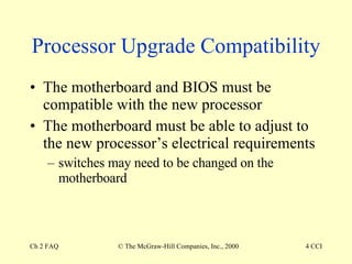 Processor Upgrade Compatibility The motherboard and BIOS must be compatible with the new processor The motherboard must be able to adjust to the new processor’s electrical requirements switches may need to be changed on the motherboard 