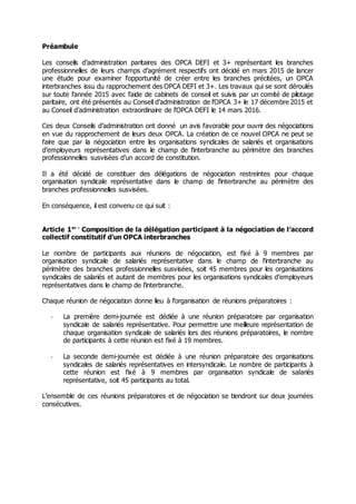 Préambule
Les conseils d’administration paritaires des OPCA DEFI et 3+ représentant les branches
professionnelles de leurs champs d’agrément respectifs ont décidé en mars 2015 de lancer
une étude pour examiner l’opportunité de créer entre les branches précitées, un OPCA
interbranches issu du rapprochement des OPCA DEFI et 3+. Les travaux qui se sont déroulés
sur toute l’année 2015 avec l’aide de cabinets de conseil et suivis par un comité de pilotage
paritaire, ont été présentés au Conseil d’administration de l’OPCA 3+ le 17 décembre 2015 et
au Conseil d’administration extraordinaire de l’OPCA DEFI le 14 mars 2016.
Ces deux Conseils d’administration ont donné un avis favorable pour ouvrir des négociations
en vue du rapprochement de leurs deux OPCA. La création de ce nouvel OPCA ne peut se
faire que par la négociation entre les organisations syndicales de salariés et organisations
d’employeurs représentatives dans le champ de l’interbranche au périmètre des branches
professionnelles susvisées d’un accord de constitution.
Il a été décidé de constituer des délégations de négociation restreintes pour chaque
organisation syndicale représentative dans le champ de l’interbranche au périmètre des
branches professionnelles susvisées.
En conséquence, il est convenu ce qui suit :
Article 1er :
Composition de la délégation participant à la négociation de l’accord
collectif constitutif d’un OPCA interbranches
Le nombre de participants aux réunions de négociation, est fixé à 9 membres par
organisation syndicale de salariés représentative dans le champ de l’interbranche au
périmètre des branches professionnelles susvisées, soit 45 membres pour les organisations
syndicales de salariés et autant de membres pour les organisations syndicales d’employeurs
représentatives dans le champ de l’interbranche.
Chaque réunion de négociation donne lieu à l’organisation de réunions préparatoires :
- La première demi-journée est dédiée à une réunion préparatoire par organisation
syndicale de salariés représentative. Pour permettre une meilleure représentation de
chaque organisation syndicale de salariés lors des réunions préparatoires, le nombre
de participants à cette réunion est fixé à 19 membres.
- La seconde demi-journée est dédiée à une réunion préparatoire des organisations
syndicales de salariés représentatives en intersyndicale. Le nombre de participants à
cette réunion est fixé à 9 membres par organisation syndicale de salariés
représentative, soit 45 participants au total.
L’ensemble de ces réunions préparatoires et de négociation se tiendront sur deux journées
consécutives.
 
