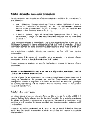 Article 2 : Convocation aux réunions de négociation
Il est convenu que la convocation aux réunions de négociation émanera des deux OPCA. Elle
sera adressée :
- aux coordinateurs des organisations syndicales de salariés représentatives dans le
champ de l’interbranche au périmètre des branches professionnelles susvisées
qu’elles auront préalablement désignés, à charge pour eux de constituer leur
délégation dans les limites fixées à l’article 1er
;
- à chaque organisation syndicale d’employeurs représentative dans le champ de
l’interbranche, à charge pour elles de constituer leur délégation dans les limites fixées
à l’article 1er
.
Cette convocation entraîne la convocation à une réunion préparatoire d’une journée pour les
organisations syndicales de salariés représentatives telle que définie à l’article 1er. Ces deux
convocations donnent lieu à une autorisation d’absence dans les limites fixées à l’article 1er
.
Les organisations syndicales d’employeurs organisent de leur côté leurs réunions
préparatoires.
La convocation à la réunion de négociation et la convocation à la seconde réunion
préparatoire indiquent la date, le lieu et la durée de la réunion.
Chaque organisation syndicale de salariés représentative organise la première réunion
préparatoire.
Article 3 : Remboursements des frais liés à la négociation de l’accord collectif
constitutif d’un OPCA interbranches
Les frais engagés par les représentants des organisations syndicales représentatives dans le
champ de l’interbranche au périmètre des branches professionnelles susvisées pour
participer aux réunions de négociation et membres des instances des deux OPCA (y compris
les réunions préparatoires) sont pris en charge dans les conditions définies par chaque OPCA
auxquels ils appartiennent.
Article 4 : Entrée en vigueur
Le présent accord entrera en vigueur à l’issue du délai prévu par les articles L.2232-6 et
suivants du Code du travail pour l’exercice du droit d’opposition des organisations syndicales
de salariés représentatives au niveau de la branche non-signataire du présent accord et se
terminera avec la signature de l’accord constitutif d’un organisme paritaire collecteur agréé
interbranches.
Les parties signataires conviennent que le présent accord est soumis à signature dans des
termes identiques par les organisations syndicales concernées dans chacune des branches
professionnelles.
 
