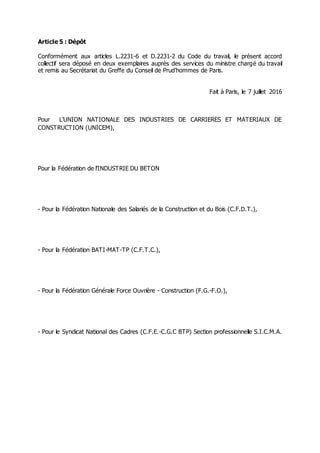 Article 5 : Dépôt
Conformément aux articles L.2231-6 et D.2231-2 du Code du travail, le présent accord
collectif sera déposé en deux exemplaires auprès des services du ministre chargé du travail
et remis au Secrétariat du Greffe du Conseil de Prud'hommes de Paris.
Fait à Paris, le 7 juillet 2016
Pour L’UNION NATIONALE DES INDUSTRIES DE CARRIERES ET MATERIAUX DE
CONSTRUCTION (UNICEM),
Pour la Fédération de l’INDUSTRIE DU BETON
- Pour la Fédération Nationale des Salariés de la Construction et du Bois (C.F.D.T.),
- Pour la Fédération BATI-MAT-TP (C.F.T.C.),
- Pour la Fédération Générale Force Ouvrière - Construction (F.G.-F.O.),
- Pour le Syndicat National des Cadres (C.F.E.-C.G.C BTP) Section professionnelle S.I.C.M.A.
 