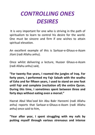 CONTROLLING ONES
DESIRES
It is very important for one who is striving in the path of
spiritualism to learn to control his desire for the world.
One must be sincere and firm if one wishes to attain
spiritual elevation.
An excellent example of this is Sarkaar-e-Ghaus-e-Azam
Jilani (radi Allahu anhu).
Once whilst delivering a lecture, Huzoor Ghaus-e-Azam
(radi Allahu anhu) said,
For twenty five years, I roamed the jungles of Iraq. For
forty years, I performed my Fajr Salaah with the wudhu
of Esha and for fifteen years, I used to stand on one foot
until Fajr and complete (recitation of) the entire Quran.
During this time, I sometimes spent between three and
forty days without eating even a morsel.
Hazrat Abul Masood bin Abu Bakr Hareemi (radi Allahu
anhu) reports that Sarkaar-e-Ghaus-e-Azam (radi Allahu
anhu) once said to him,
Year after year, I spent struggling with my nafs by
putting myself through various strenuous and intense
 