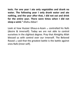 tests. For one year I ate only vegetables and drank no
water. The following year I only drank water and ate
nothing, and the year after that, I did not eat and drink
for the entire year. There were times when I did not
sleep a wink. Allahu Akbar!
Look at how Huzoor Ghaus-e-Azam controlled his Nafs
(desire & innerself). Today we are not able to control
ourselves in the slightest degree. Pray that Almighty Allah
blessed us with control over our innerself. The Beloved
Rasool said that the greatest battle is the battle against
ones Nafs (inner self).
 