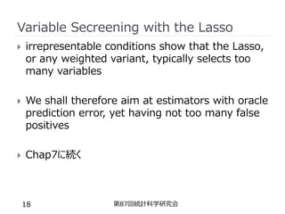Variable Secreening with the Lasso
 irrepresentable conditions show that the Lasso,
or any weighted variant, typically selects too
many variables
 We shall therefore aim at estimators with oracle
prediction error, yet having not too many false
positives
 Chap7に続く
第87回統計科学研究会
18
 