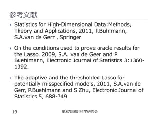 参考文献
 Statistics for High-Dimensional Data:Methods,
Theory and Applications, 2011, P.Buhlmann,
S.A.van de Gerr , Springer
 On the conditions used to prove oracle results for
the Lasso, 2009, S.A. van de Geer and P.
Buehlmann, Electronic Journal of Statistics 3:1360-
1392.
 The adaptive and the thresholded Lasso for
potentially misspecified models, 2011, S.A.van de
Gerr, P.Buehlmann and S.Zhu, Electronic Journal of
Statistics 5, 688-749
第87回統計科学研究会
19
 