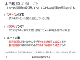 本日理解して欲しいこと
- Lasso問題を解く際、CVしてλを決める事の意味を知る -
第87回統計科学研究会
2
 スパースって何?
 真のモデルを大雑把に近似している状態
 オラクルって何?
 モデルをスパースにした際、推定パラメータが最も望ましい状態
 導出する事
 近似誤差に関するバウントがどのような確率で成立するか
 推定誤差に関するバウントがどのような確率で成立するか
注) 証明は全て白板に書きますので、これを読んでも何を書いているかわからないと思います。
 