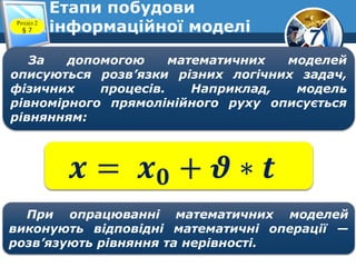 7
Етапи побудови
інформаційної моделіРозділ 2
§ 7
За допомогою математичних моделей
описуються розв’язки різних логічних задач,
фізичних процесів. Наприклад, модель
рівномірного прямолінійного руху описується
рівнянням:
𝒙 = 𝒙 𝟎 + 𝝑 ∗ 𝒕
При опрацюванні математичних моделей
виконують відповідні математичні операції —
розв’язують рівняння та нерівності.
 