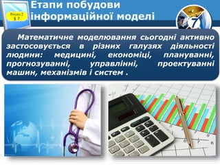 7
Етапи побудови
інформаційної моделіРозділ 2
§ 7
Математичне моделювання сьогодні активно
застосовується в різних галузях діяльності
людини: медицині, економіці, плануванні,
прогнозуванні, управлінні, проектуванні
машин, механізмів і систем .
 