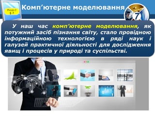 7
Комп’ютерне моделюванняРозділ 2
§ 7
У наш час комп’ютерне моделювання, як
потужний засіб пізнання світу, стало провідною
інформаційною технологією в ряді наук і
галузей практичної діяльності для дослідження
явищ і процесів у природі та суспільстві.
 