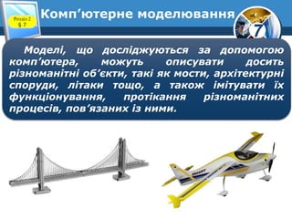 7
Комп’ютерне моделюванняРозділ 2
§ 7
Моделі, що досліджуються за допомогою
комп’ютера, можуть описувати досить
різноманітні об’єкти, такі як мости, архітектурні
споруди, літаки тощо, а також імітувати їх
функціонування, протікання різноманітних
процесів, пов’язаних із ними.
 