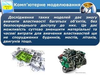 7
Комп’ютерне моделюванняРозділ 2
§ 7
Дослідження таких моделей дає змогу
вивчити властивості багатьох об’єктів, без
безпосереднього доступу до них. Це дає
можливість суттєво зменшити матеріальні та
часові витрати для вивчення властивостей ще
не споруджених будинків, мостів, літаків,
двигунів тощо.
 