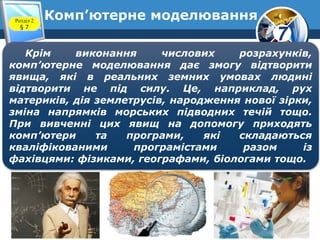 7
Комп’ютерне моделюванняРозділ 2
§ 7
Крім виконання числових розрахунків,
комп’ютерне моделювання дає змогу відтворити
явища, які в реальних земних умовах людині
відтворити не під силу. Це, наприклад, рух
материків, дія землетрусів, народження нової зірки,
зміна напрямків морських підводних течій тощо.
При вивченні цих явищ на допомогу приходять
комп’ютери та програми, які складаються
кваліфікованими програмістами разом із
фахівцями: фізиками, географами, біологами тощо.
 