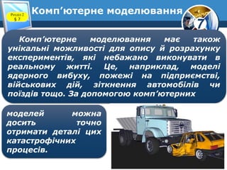 7
Комп’ютерне моделюванняРозділ 2
§ 7
Комп’ютерне моделювання має також
унікальні можливості для опису й розрахунку
експериментів, які небажано виконувати в
реальному житті. Це, наприклад, моделі
ядерного вибуху, пожежі на підприємстві,
військових дій, зіткнення автомобілів чи
поїздів тощо. За допомогою комп’ютерних
моделей можна
досить точно
отримати деталі цих
катастрофічних
процесів.
 