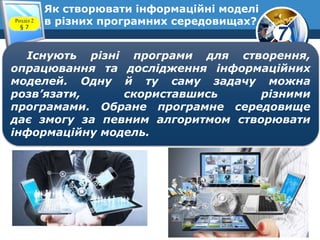 7
Як створювати інформаційні моделі
в різних програмних середовищах?Розділ 2
§ 7
Існують різні програми для створення,
опрацювання та дослідження інформаційних
моделей. Одну й ту саму задачу можна
розв’язати, скориставшись різними
програмами. Обране програмне середовище
дає змогу за певним алгоритмом створювати
інформаційну модель.
 