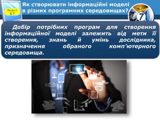 7
Як створювати інформаційні моделі
в різних програмних середовищах?Розділ 2
§ 7
Добір потрібних програм для створення
інформаційної моделі залежить від мети її
створення, знань й умінь дослідника,
призначення обраного комп’ютерного
середовища.
 