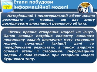 7
Етапи побудови
інформаційної моделіРозділ 2
§ 7
Матеріальний і нематеріальний об’єкт можна
розглядати як модель, що дає змогу
досліджувати властивості реального об’єкта.
Чітких правил створення моделі не існує.
Однак завжди потрібно спочатку виконати
постановку задачі: визначити мету створення
моделі, початкові (вхідні) дані та
передбачувані результати, а також виділити
основні етапи її створення. Інформаційна
модель є обов’язковою при створенні моделі
будь-якого типу.
 