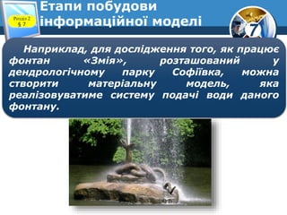 7
Етапи побудови
інформаційної моделіРозділ 2
§ 7
Наприклад, для дослідження того, як працює
фонтан «Змія», розташований у
дендрологічному парку Софіївка, можна
створити матеріальну модель, яка
реалізовуватиме систему подачі води даного
фонтану.
 