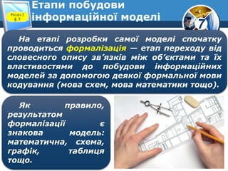 7
Етапи побудови
інформаційної моделіРозділ 2
§ 7
На етапі розробки самої моделі спочатку
проводиться формалізація — етап переходу від
словесного опису зв’язків між об’єктами та їх
властивостями до побудови інформаційних
моделей за допомогою деякої формальної мови
кодування (мова схем, мова математики тощо).
Як правило,
результатом
формалізації є
знакова модель:
математична, схема,
графік, таблиця
тощо.
 