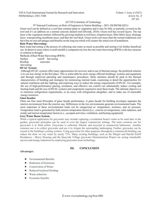 VIVA-Tech International Journal for Research and Innovation Volume 1, Issue 4 (2021)
ISSN(Online): 2581-7280 Article No. X
PP XX-
XX VIVA Institute of Technology
9th National Conference on Role of Engineers in Nation Building – 2021 (NCRENB-2021)
2 www.viva-technology.org/New/IJRI
Green roof can be defined as a roof that contains plant or vegetation and it may be fully or partially covered on the
roof and it’s an addition on a normal concrete decked roof (Dvorak, 2010). Green roof has several layers. The top
layer is the vegetation stratum, followed by growing medium or soil layer, irrigation layer, filter fabric layer, drainage
layer, waterproofing membrane layer, and then the roof deck. Green roofs cost more than the normal traditional roof
but it has its own advantages and benefits on the long run which will counter the initial cost of installation.
Rain Water Harvesting:
Rain water harvesting is the process of collecting rain water as much as possible and storing it for further beneficial
use. In desert or areas where overall rainfall is comparatively less the rain water harvesting (RWH) is the key measure
or solution to drought.
Methods of Rain Water Harvesting (RWH) :
Surface runoff harvesting
Rooftop rainwater
harvesting
HVAC System:
Although HVAC systems offer many opportunities for recovery and re-use of thermal energy, the preferred solution
is to use less energy in the first place. This is achievable by more energy efficient buildings, systems and equipment
and through improved operating and maintenance procedures. More attention should be paid to the thermal
characteristics of building and strategies for minimizing internal loads, examining in detail the opportunities for
natural ventilation and day lighting, and exploring ways to reduce the energy requirements of HVAC. For example,
the use of high-performance glazing, insulation, and effective sun control can substantially reduce cooling and
heating loads and the size of HVAC systems and components required to meet these loads. The ultimate objective is
to minimize refrigeration requirements, or do away with refrigeration altogether, and to make use of renewable
energy resources.
Glass facades:
There are four main Principles of glass facade performance. A glass facade for building envelopes separates the
interior environment from the exterior one. Differences in the two environments generate environmental loads. The
most important of these environmental loads can be categorized as: temperature, moisture, and air pressure.
Temperature load is generated by both exterior temperature factors [i.e., exterior air temperature, solar radiation, and
wind], and interior temperature factors [i.e., occupant activities, ventilation, and heating equipment]
Grey Water Reuse System:
While a typical application for greywater may include capturing a residential home's water to be used later in the
garden, greywater principles can be used in even the largest commercial settings. The most common use for
greywater is to flush toilets. Greywater is collected, filtered, and recycled in commercial bathrooms. Another
common use is to collect greywater and use it to irrigate the surrounding landscaping. Further, greywater can be
reused in the building's cooling systems. Using greywater for other purposes throughout a commercial building can
reduce the draw on city water by nearly 75%. Many existing buildings, such as the Margot and Harold Schiff
Residences - Mercy Housing and the Quayside Village greywater Demonstration Project are seeing remarkable
success and energy reductions by employing greywater reuse technology.
III. CONCLUSION
Advantages:
● Environmental Benefits.
● Reduction of Emissions.
● Conservation of Water.
● Reduced localized flooding.
● Waste reduction.
● Economic benefits.
 