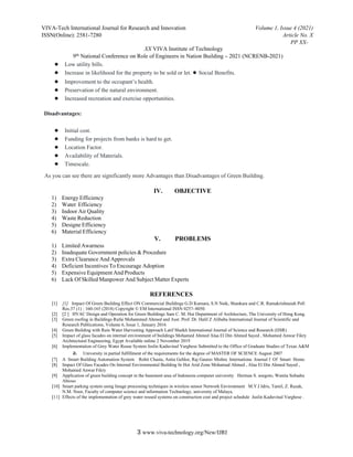 VIVA-Tech International Journal for Research and Innovation Volume 1, Issue 4 (2021)
ISSN(Online): 2581-7280 Article No. X
PP XX-
XX VIVA Institute of Technology
9th National Conference on Role of Engineers in Nation Building – 2021 (NCRENB-2021)
3 www.viva-technology.org/New/IJRI
● Low utility bills.
● Increase in likelihood for the property to be sold or let. ● Social Benefits.
● Improvement to the occupant’s health.
● Preservation of the natural environment.
● Increased recreation and exercise opportunities.
Disadvantages:
● Initial cost.
● Funding for projects from banks is hard to get.
● Location Factor.
● Availability of Materials.
● Timescale.
As you can see there are significantly more Advantages than Disadvantages of Green Building.
IV. OBJECTIVE
1) Energy Efficiency
2) Water Efficiency
3) Indoor Air Quality
4) Waste Reduction
5) Designe Efficiency
6) Material Efficiency
V. PROBLEMS
1) Limited Awarness
2) Inadequate Government policies & Procedure
3) Extra Clearance And Approvals
4) Deficient Incentives To Encourage Adoption
5) Expensive Equipment And Products
6) Lack Of Skilled Manpower And Subject Matter Experts
REFERENCES
[1] [1] Impact Of Green Building Effect ON Commercial Buildings G.D Kumara, S.N Naik, Shankara and C.R. Ramakrishnaiah Poll
Res.37 (1) : 160-165 (2018) Copyright © EM International ISSN 0257–8050.
[2] [2 ] HVAC Design and Operation for Green Buildings Sam C. M. Hui Department of Architecture, The University of Hong Kong.
[3] Green roofing in Buildings Rufai Mohammed Ahmed and Asst. Prof. Dr. Halil Z Alibaba International Journal of Scientific and
Research Publications, Volume 6, Issue 1, January 2016
[4] Green Building with Rain Water Harvesting Approach Latif Shaikh International Journal of Science and Research (IJSR)
[5] Impact of glass facades on internal environment of buildings Mohamed Ahmed Alaa El Din Ahmed Sayed , Mohamed Anwar Fikry
Architectural Engineering, Egypt Available online 2 November 2019
[6] Implementation of Grey Water Reuse System Jeslin Kaduvinal Varghese Submitted to the Office of Graduate Studies of Texas A&M
a. University in partial fulfillment of the requirements for the degree of MASTER OF SCIENCE August 2007
[7] A Smart Building Automation System Rohit Chasta, Anita Gehlor, Raj Gaurav Mishra Internationa Journal f Of Smart Home.
[8] Impact Of Glass Facades On Internal Environmental Building In Hot Arid Zone Mohamad Ahmed , Alaa El Din Ahmed Sayed ,
Mohamed Anwar Fikry
[9] Application of green building concept in the basement area of Indonesia computer university Herman S. soegoto, Wanita Subadra
Abioso
[10] Smart parking system using Image processing techniques in wireless sensor Network Environment M.Y.I Idris, Tamil, Z. Razak,
N.M. Noor, Faculty of computer science and information Technology, university of Malaya.
[11] Effects of the implementation of grey water reused systems on construction cost and project schedule Juslin Kaduvinal Varghese .
 
