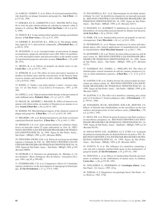 52 Pós-Grad Rev Fac Odontol São José dos Campos, v.3, n.2, jul./dez., 2000
16. GARCIA –GODOY, F. et al. Effect of triclosan/copolimer/fluo-
ride dentrifice on plaque formation and gengivitis. Am J Dent, v.3,
p.515-26, 1990.
17. GEBARA, E.C.E., ZARDETTO, C.G.C., MAYER, M.P.A. Estu-
do in vitro da ação antimicrobiana de substâncias naturais sobre S.
mutans e S. sobrinus. Rev Odontol Univ São Paulo, v.10, n.4, p.251-
6, 1996.
18. GENCO, R.J. Using antimicrobial agentsto manage periodontal
disease. J Am Dent Assoc,v.122, p.31-8, 1991.
19. GJERMO, P., BAASTAD, K.L., RÖLLA, G. The plaque inhibi-
ting capacity of 11 antivacterial compounds. J Periodont Res, v.5,
p.102-9, 1970.
20. HUGOSON, A. et al. Lactoperoxidase in prevention of plaque
accumulations, gingivitis and dental caries (III). Effect of mouthrin-
ses with amynoglucosidase and glucoseoxidase in the model system
of experimental gengivitis and caries in man. Odont Revy, v.25, p.69-
80, 1974.
21. IKENO, K. et al. Effects of propolis on dental caries in rats.
Caries Res, v.25, p.347-51, 1991.
22. KÖHLER, B. et al. The effect of caries preventive measures in
mothers on dental caries and the oral presence of the bacteria Step-
tococcus mutans and lactobacilli in their children. Arch Oral Biol,
v.29, p.879-83, 1984.
23. KOZEL, C. Saúde e cura pelas plantas e outros recursos natu-
rais. 13. ed. São Paulo : Casa Editora Firmamento, 1997. p.158-
200.
24. LOPEZ, L. et al., Topical antimicrobila therapy in the prevention of
early chilhood caries. Pediatric Dent, v.21, n.1, p.9-11, 1999.
25. MALTZ, M., ZICHERT, I., KRASSE, B., Effect of intensive tre-
atment with chlorexidine on number of Streptococcus mutans in sa-
liva. Scand J Dent Res, v.89, p.445-9, 1981.
26. MARSH, P.D. Microbiological aspects of the chemical control of
plaque and gengivitis. J Dent Res, v.71, n.7, p.1431-38, 1992
27. MELBERG, J.R. et al. Remineralization in situ from a triclosan/
copolymer/fluoride dentrifice. J Dent Res, v.70, p.1441-3, 1991.
28. MINQUIO, J.A. et al. Ação antimicrobiana de colutórios dispo-
níveis no mercado contra 22 cepas indicadoras in vitro. In : REU-
NIÃO CIENTÍFICA DA SOCIEDADE BRASILEIRA DE PESQUI-
SAS ODONTOLÓGICAS, 16, 1999, Águas de São Pedro. Anais...
São Paulo : SBPqO, 1999. p.103. (Resumo B009).
29. NOGUEIRA-FILHO, G.R. et al. Efeito do triclosan na atividade
tripsina e formação de VSC. In : REUNIÃO CIENTÍFICA DA SO-
CIEDADE BRASILEIRA DE PESQUISAS ODONTOLÓGICAS, 16,
1999, Águas de São Pedro. Anais... São Paulo : SBPqO, 1999. p.199.
(Resumo H009).
30. OSTROM, C.A. Fluoretos em odontologia. In ; Menaker, L. Cá-
ries dentárias : Bases biológicas. Rio de Janeiro : Guanabara Koo-
gan, 1984. cap.20, p.390-402.
31. OVERHOLSER, C.D. et al. Comparative effects of 2 chemothe-
rapeutic mothrinses on the development of supragengival dental pla-
que. J Clin Periodontol, v.17, p. 575-9, 1990.
32. PACAGNELLA, R.C. et al. Determinação da atividade antimi-
crobiana “in vitro” de dentifrícios disponíveis no mercado nacional.
In : REUNIÃO CIENTÍFICA DA SOCIEDADE BRASILEIRA DE
PESQUISAS ODONTOLÓGICAS, 16, 1999, Águas de São Pedro.
Anais... São Paulo : SBPqO, 1999. p.10. (Resumo A017).
33. PAOLINO, V.J., KASHKET, S. Inhibition by cocoa extracts of
biosynthesis of extracelular polysaccharide by human oral bacteria.
Arch Oral Biol, v.30, p.359-63, 1985.
34. PARK, Y.K. et al. Antimicrobial activity od propolis in oral mi-
croosganisms. Curr Microbiol, v.36, n.1, p.24-8, 1998.
35. PETERSSON, G., et al. Mutans streptococci in saliva and inter-
dental spaces after topical applications of anaantibacterial varnish
in schoolchildren. Oral Microbiol Imunol, v.6, p.284-7, 1991.
36. QUINDERÉ, L.B. et al. Efeitos da clorexidina na mucosa oral de
ratos wistar. In : REUNIÃO CIENTÍFICA DA SOCIEDADE BRA-
SILEIRA DE PESQUISAS ODONTOLÓGICAS, 16, 1999, Águas
de São Pedro. Anais... São Paulo : SBPqO, 1999. p.37. (Resumo
A127).
37. SANDHAN, H.J.; NADEU, L.; PHILLIPS, H.I. The effect of
chlorhexidine varnish treatment on salivary mutans streptococci le-
vels in child orthodontics patients., J Dent Res, v.71, n.12, p.32-5,
1992.
38. SANTOS, E.M. et al. Análise ïnvitro”da citotoxicidade da clore-
xidina em cultura celular. In : REUNIÃO CIENTÍFICA DA SOCIE-
DADE BRASILEIRA DE PESQUISAS ODONTOLÓGICAS, 16,
1999, Águas de São Pedro. Anais... São Paulo : SBPqO, 1999. p.26.
(Resumo A082).
39. SAXTON, C.A. The effect od a dentifrice containig zinc citrate
and 2,4,4’trichloro-2’-hydroxydiphenyl ether. J Periodontol, v.57,
p. 555-61, 1986.
40. SCHAEKEN, M.J.M.; KELTJENS, H.M.A.M.; HOEVEN, J.S.
Effects of fluoride and chlorhedidine on the microflora on the root
surfaces and progressions of root surfaces caries. J Dent Res, v.70,
n.2, p.150-3, 1991.
41. SILVA, P.R. et al. Efeito da goma de mascar com flúor na placa e
na microbiota cariogênica. In : REUNIÃO CIENTÍFICA DA SOCI-
EDADE BRASILEIRA DE PESQUISAS ODONTOLÓGICAS, 16,
1999, Águas de São Pedro. Anais... SãoPaulo : SBPqO, 1999. p.134
(Resumo B130).
42. SOUZA NETO, O.B., ALMEIDA, I.C.S, CURY, J.A. Avaliação
do potencial remineralizante do diaminofluoreto de prata a 30%. In :
REUNIÃO CIENTÍFICA DA SOCIEDADE BRASILEIRA DE PES-
QUISAS ODONTOLÓGICAS, 16, 1999, Águas de São Pedro.
Anais... São Paulo : SBPqO, 1999. p.28. (Resumo A091).
43. SVATUN, N. et al. The influence of a dentrifice containing a
zinc salt and a nonionic antimicrobial agent on the maintenance of
gengivla health. J Clin Periodontol, v.14, p.457-61, 1987.
44. TENUOVO, J., et al. Effects of chorhexidine-fluoride gel treat-
ments in mothers on the stablishment of dental caries in children.
Caries Res., v.26, p.275-80, 1992.
45. THYLSTRUP, A., FEJERSKOV, O. Cariologia clínica. 2.ed.,
São Paulo : Ed. Santos, 1995. 421p.
46. TOMASI, A. F. Diagnóstico em patologia bucal. São Paulo : Ar-
tes Médicas, 1982. 575p.
 