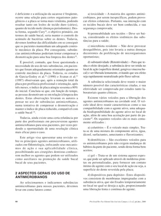 44 Pós-Grad Rev Fac Odontol São José dos Campos, v.3, n.2, jul./dez., 2000
é deficiente e a utilização da sacarose é freqüente,
ocorre uma seleção para certos organismos pato-
gênicos e a placa se torna mais virulenta, podendo
resultar tanto em lesões de tecido duro (cáries),
quanto de tecido mole (doenças periodontais). Des-
ta forma, segundo Cury10
, o objetivo primário, em
termos de saúde bucal, seria manter o controle do
acúmulo de bactérias sobre os dentes. Todavia,
devemos lembrar das dificuldades em se conseguir
que os pacientes mantenham um adequado contro-
le mecânico da placa. Por conseguinte, substân-
cias antimicrobianas poderiam tentar compensar a
desmotivação para uma boa limpeza dos dentes10
.
É possível, contudo, que fosse questionada a
necessidade do uso de tais substâncias, em pacien-
tes que foram adequadamente orientados quanto ao
controle mecânico da placa. Todavia, os estudos
de Garcia-Godoy et al.16
(1990) e Svatun et al.43
(1987) observaram que, após a remoção total da
placa por profilaxia profissional e orientação, após
três meses, o índice de placa atingiu sessenta a 80%
do inicial. Concluiu-se que, em função do tempo,
as pessoas desmotivam-se em relação à limpeza dos
dentes. Estas observações levaram os autores a
pensar no uso de substâncias antimicrobianas,
numa tentativa de compensar a desmotivação e
manter o índice de placa reduzido, compatível com
a saúde bucal 10
.
Todavia, ainda existe uma certa relutância por
parte dos profissionais em prescreverem agentes
antimicrobianos para seus pacientes, por vezes per-
dendo a oportunidade de uma resolução clínica
mais eficaz para o caso.
Este artigo visa apresentar uma revisão so-
bre os principais agentes antimicrobianos, utili-
zados em Odontologia, enfocando seus mecanis-
mos de ação e sua aplicabilidade clínica,
possibilitando aos cirurgiões dentistas conhece-
rem melhor os agentes que podem ser utilizados
como auxiliares na promoção da saúde bucal
bucal de seus pacientes.
2 ASPECTOS GERAIS DO USO DE
ANTIMICROBIANOS
Ao selecionarmos e indicarmos substâncias
antimicrobianas para nossos pacientes, devemos
levar em conta fatores como:
a) toxicidade – A maioria dos agentes antimi-
crobianos, por serem inespecíficos, podem provo-
car efeitos colaterais. Portanto, sua interação com
os tecidos bucais deve ser bem conhecida, e sua
segurança comprovada;
b) permeabilidade aos tecidos – Deve ser bai-
xa, considerando os efeitos sistêmicos das subs-
tâncias para a saúde;
c) microbiota residente – Não deve provocar
desequilíbrios, pois isto levaria a outras doenças
decorrentes da proliferação de microrganismos
oportunistas;
d) substantividade (Retentividade) – Para que te-
nha o efeito desejado, a substância deve ser retida no
local de ação (superfície dental, gengiva e mucosa bu-
cal) e ser liberada lentamente, evitando que seu efeito
seja rapidamente neutralizado pelo fluxo salivar.
A substância selecionada deve reunir o maior
número possível das características citadas, e sua
efetividade ser comprovada por estudos tanto la-
boratoriais quanto clínicos.
Existem vários veículos para a liberação dos
agentes antimicrobianos na cavidade oral. O veí-
culo ideal deve reunir características como a sua
compatibilidade com o agente ativo, uma adequa-
da biodisponibilidade do agente ativo no local de
ação, além de uma boa aceitação por parte do pa-
ciente45
. Os seguintes veículos são os mais comu-
mente utilizados :
a) colutórios – É o veículo mais simples. Tra-
ta-se de uma mistura do componente ativo, água,
álcool, surfactantes, umectantes e flavorizantes;
b) dentifrícios – São excelentes veículos para
os antimicrobianos pois não exigem mudanças de
hábitos da parte do paciente, sendo desta forma bem
aceitos;
c) gel – Trata-se de um sistema aquoso espes-
so, que pode ser aplicado através de moldeiras pron-
tas ou personalizadas, para fornecer um contato
íntimo do agente com o seu local de ação ou seja, a
superfície do dente revestida pela placa;
d) dispositivos para depósito– Estes dispositi-
vos consistem de membranas impregnadas com a
substância ativa, que são fixados temporariamente
no local no qual se deseja a ação, proporcionando
uma liberação lenta e contínua do agente;
 
