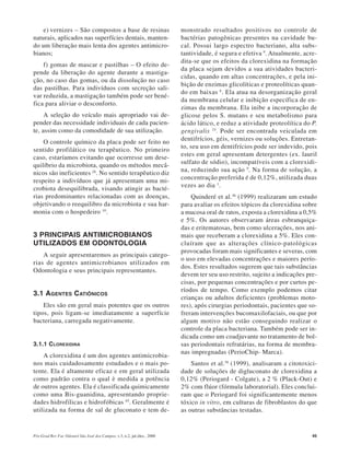 Pós-Grad Rev Fac Odontol São José dos Campos, v.3, n.2, jul./dez., 2000 45
e) vernizes – São compostos a base de resinas
naturais, aplicados nas superfícies dentais, manten-
do um liberação mais lenta dos agentes antimicro-
bianos;
f) gomas de mascar e pastilhas – O efeito de-
pende da liberação do agente durante a mastiga-
ção, no caso das gomas, ou da dissolução no caso
das pastilhas. Para indivíduos com secreção sali-
var reduzida, a mastigação também pode ser bené-
fica para aliviar o desconforto.
A seleção do veículo mais apropriado vai de-
pender das necessidade individuais de cada pacien-
te, assim como da comodidade de sua utilização.
O controle químico da placa pode ser feito no
sentido profilático ou terapêutico. No primeiro
caso, estaríamos evitando que ocorresse um dese-
quilíbrio da microbiota, quando os métodos mecâ-
nicos são ineficientes 26
. No sentido terapêutico diz
respeito a indivíduos que já apresentam uma mi-
crobiota desequilibrada, visando atingir as bacté-
rias predominantes relacionadas com as doenças,
objetivando o reequilibro da microbiota e sua har-
monia com o hospedeiro 10
.
3 PRINCIPAIS ANTIMICROBIANOS
UTILIZADOS EM ODONTOLOGIA
A seguir apresentaremos as principais catego-
rias de agentes antimicrobianos utilizados em
Odontologia e seus principais representantes.
3.1 AGENTES CATIÔNICOS
Eles são em geral mais potentes que os outros
tipos, pois ligam-se imediatamente a superfície
bacteriana, carregada negativamente.
3.1.1 CLOREXIDINA
A clorexidina é um dos agentes antimicrobia-
nos mais cuidadosamente estudados e o mais po-
tente. Ela é altamente eficaz e em geral utilizada
como padrão contra o qual è medida a potência
de outros agentes. Ela é classificada quimicamente
como uma Bis-guanidina, apresentando proprie-
dades hidrofílicas e hidrofóbicas 45
. Geralmente é
utilizada na forma de sal de gluconato e tem de-
monstrado resultados positivos no controle de
bactérias patogênicas presentes na cavidade bu-
cal. Possui largo espectro bacteriano, alta subs-
tantividade, é segura e efetiva 9
. Atualmente, acre-
dita-se que os efeitos da clorexidina na formação
da placa sejam devidos a sua atividades bacteri-
cidas, quando em altas concentrações, e pela ini-
bição de enzimas glicolíticas e proteolíticas quan-
do em baixas 6
. Ela atua na desorganização geral
da membrana celular e inibição específica de en-
zimas da membrana. Ela inibe a incorporação de
glicose pelos S. mutans e seu metabolismo para
ácido lático, e reduz a atividade proteolítica do P.
gengivalis 10
. Pode ser encontrada veiculada em
dentifrícios, géis, vernizes ou soluções. Entretan-
to, seu uso em dentifrícios pode ser indevido, pois
estes em geral apresentam detergentes (ex. lauril
sulfato de sódio), incompatíveis com a clorexidi-
na, reduzindo sua ação 9
. Na forma de solução, a
concentração preferida é de 0,12%, utilizada duas
vezes ao dia 1
.
Quinderé et al.36
(1999) realizaram um estudo
para avaliar os efeitos tópicos da clorexidina sobre
a mucosa oral de ratos, exposta a clorexidina a 0,5%
e 5%. Os autores observaram áreas esbranquiça-
das e eritematosas, bem como ulcerações, nos ani-
mais que receberam a clorexidina a 5%. Eles con-
cluíram que as alterações clínico-patológicas
provocadas foram mais significantes e severas, com
o uso em elevadas concentrações e maiores perío-
dos. Estes resultados sugerem que tais substâncias
devem ter seu uso restrito, sujeito a indicações pre-
cisas, por pequenas concentrações e por curtos pe-
ríodos de tempo. Como exemplo podemos citar
crianças ou adultos deficientes (problemas moto-
res), após cirurgias periodontais, pacientes que so-
freram intervenções bucomaxilofaciais, ou que por
algum motivo não estão conseguindo realizar o
controle da placa bacteriana. Também pode ser in-
dicada como um coadjuvante no tratamento de bol-
sas periodontais refratárias, na forma de membra-
nas impregnadas (PerioChip- Marca).
Santos et al.38
(1999), analisaram a citotoxici-
dade de soluções de digluconato de clorexidina a
0,12% (Periogard - Colgate), a 2 % (Plack-Out) e
2% com flúor (fórmula laboratorial). Eles conclui-
ram que o Periogard foi significantemente menos
tóxico in vitro, em culturas de fibroblastos do que
as outras substâncias testadas.
 
