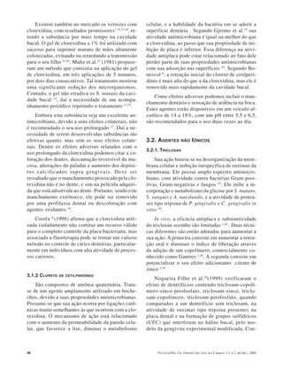 46 Pós-Grad Rev Fac Odontol São José dos Campos, v.3, n.2, jul./dez., 2000
Existem também no mercado os vernizes com
clorexidina, com resultados promissores7,35,37,40
, re-
tendo a substância por mais tempo na cavidade
bucal. O gel de clorexidina a 1% foi utilizado com
sucesso para suprimir mutans de mães altamente
colonizadas, evitando ou retardando a transmissão
para o seu filho 22,44
. Maltz et al.25
(1981) propuse-
ram um método que consistia na aplicação do gel
de clorexedina, em três aplicações de 5 minutos,
por dois dias consecutivos. Tal tratamento mostrou
uma significante redução dos microrganismos.
Contudo, o gel não erradica os S. mutans da cavi-
dade bucal 14
, daí a necessidade de um acompa-
nhamento periódico repetindo o tratamento 13,25
.
Embora esta substância seja um excelente an-
timicrobiano, devido a seus efeitos colaterais, não
é recomendado o seu uso prolongado 17
. Daí a ne-
cessidade de serem desenvolvidas substâncias tão
efetivas quanto, mas sem os seus efeitos colate-
rais. Dentre os efeitos adversos relatados com o
uso prolongado da clorexidina podemos citar a co-
loração dos dentes, descamação reversível da mu-
cosa, alterações do paladar e aumento dos depósi-
tos calcificados supra gengivais. Deve ser
ressaltado que o manchamentto provocado pela clo-
rexidina não é no dente, e sim na película adquiri-
da que está adsorvida ao dente. Portanto, sendo este
manchamento extrínseco, ele pode ser removido
por uma profilaxia dental ou descoloração com
agentes oxidantes 10
.
Corrêa 9
(1998) afirma que a clorexidina utili-
zada isoladamente não contitui um recurso válido
para o completo controle da placa bacteriana, mas
associada a fluorterapia pode se tornar um valioso
método no controle de cáries dentárias, particular-
mente em indivíduos com alta atividade de proces-
sos cariosos.
3.1.2 CLORETO DE CETILPIRIDÍNEO
São compostos de amônia quaternária. Trata-
se de um agente amplamente utilizado em boche-
chos, devido a suas propriedades antimicrobianas.
Presume-se que sua ação ocorra por ligações caiô-
nicas muito semelhantes às que ocorrem com a clo-
rexidina. O mecanismo de ação está relacionado
com o aumento da permeabilidade da parede celu-
lar, que favorece a lise, diminui o metabolismo
celular, e a habilidade da bactéria em se aderir a
superfície dentária . Segundo Gjermo et al.19
sua
atividade antimicrobiana é igual ou melhor do que
a clorexidina, ao passo que sua propriedade de ini-
bição de placa é inferior. Essa diferença na ativi-
dade antiplaca pode estar relacionado ao fato dele
perder parte de suas propriedades antimicrobianas
com sua adsorção nas superfícies 45
. Segundo Bo-
nesvol 8
, a retenção inicial do cloreto de cetilperi-
dínio é mais alta do que a da clorexidina, mas ele é
removido mais rapidamente da cavidade bucal.
Como efeitos adversos podemos incluir o man-
chamento dentário e sensação de ardência na boca.
Estes agentes estão disponíveis em um veículo al-
coólico de 14 a 18%, com um pH entre 5,5 e 6,5,
são recomendados para o uso duas vezes ao dia.
3.2. AGENTES NÃO IÔNICOS
3.2.1. TRICLOSAN
Sua ação baseia-se na desorganização da mem-
brana celular e inibição inespecífica de enzimas da
membrana. Ele possui amplo espectro antimicro-
biano, com atividade contra bactérias Gram-posi-
tivas, Gram-negativas e fungos 45
. Ele inibe a in-
corporação e metabolismo da glicose por S. mutans,
S. sanguis e A. naeslundii, e a atividade de protea-
ses tipo tripsina de P. gingivalis e C. gengivalis in
vitro 10
.
In vivo, a eficácia antiplaca e substantividade
do triclosan sozinho são limitadas 1,45.
. Duas técni-
cas diferentes são então adotadas para aumentar a
sua ação. A primeira consiste em aumentar a reten-
ção oral e diminuir o índice de liberação através
da adição de um copolímero, comercialmente co-
nhecido como Gantrez 1,45
. A segunda consiste em
potencializar o seu efeito adicionanto citrato de
zinco 1,39
.
Nogueira Filho et al.29
(1999) verificaram o
efeito de dentrifícios contendo triclosam-copolí-
mero-zinco-pirofosfato, triclosam-zinco, triclo-
sam-copolímero, triclosam-pirofosfato, quando
comparados a um dentrifício sem triclosam, na
atividade de enzimas tipo tripsina presentes na
placa dental e na formação de grupos sulfídricos
(UFC) que interferem no hálito bucal, pelo mo-
delo da gengivite experimental modificada. Con-
 