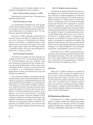 48 Pós-Grad Rev Fac Odontol São José dos Campos, v.3, n.2, jul./dez., 2000
As formas como os fluoretos podem ser em-
pregados na Odontologia são as seguintes :
3.4.1.1. FLUOR FOSFATO ACIDULADO A 1,23%
Apresentado na forma de gel, é utilizado para
aplicação profissional.
3.4.1.2. FLUORETO DE SÓDIO
As concentrações utilizadas são: meio aquoso
a 0,05% para bochechos diários, 0,2% para boche-
cho semanal, 2% para aplicação profissional (Téc-
nica de Knutsom), ou na forma de gel a 2% tam-
bém para aplicação profissional.
Silva et al.41
(1999), avaliaram a eficácia de uma
goma de mascar com flúor na redução de placa e
nos níveis salivares de Streptococos do grupos
mutans em humanos, comparativamente a uma
goma básica e uma goma com sacarose. Os resul-
tados sugerem que a goma com flúor pode reduzir
o acúmulo de placa, mas não causa alterações no
número de S. mutans na saliva.
3.4.1.3. FLUORETO ESTANHOSO
O fluoreto de estanho tem sido utilizado em
soluções a 0,2 ou 0,3%, ou sob a forma de dentrifí-
cio. Existem hipóteses que este composto, mais
provavelmente às expensas dos íons estanho, exer-
çam uma ação antimicrobiana sobre a placa e pro-
vavelmente sobre os Streptococos mutans. Seu gos-
to metálico, a sua instabilidade química e as
pigmentações escuras, decorrentes de seu uso, tem
limitado sua aplicação.
Com o fluoreto estanhoso, o mecanismo de ação
antimicrobiano parece estar relacionado com alte-
rações da agregação e metabolismo bacteriano. Ele
tem moderada substantividade e a concentração de
0,4% parece ser a mais efetiva. Produtos com fluo-
reto estanhoso tem uma vida mais curta que outros
agentes discutidos. Os efeitos adversos tem sido o
gosto e a coloração negra linear nos dentes. O uso
apenas 1 ou 2 vezes ao dia favorece a aceitação
por parte do paciente. O fluoreto estanhoso é mais
comumente disponível na forma de gel aquoso. Os
produtos com fluoreto estanhoso são aceitos pela
ADA por sua capacidade de liberar fluoretos, im-
portante na atividade anticárie, mas não tem sido
aceito como agente antiplaca ou para reduzir gen-
givite.
3.4.1.4. DIAMINO-FLUORETO DE PRATA
A utilização do diamino fluoreto de prata teve
seu impulso com o desenvolvimento dos cariostá-
ticos. Esta nova conduta terapêutica teve início no
Japão, no início da década de 70, dando origem ao
produto Saforide. No Brasil alguns estudos redu-
ziram a concentração inicial do diamino-fluoreto
de prata de 38% para 10%, mantendo-se suas pro-
priedades terapêuticas, com efeitos colaterais me-
nores, resultando no lançamento do produto deno-
minado Cariostal (Iodontec). Segundo o fabricante,
este produto fortalece a estrutura dentinária e pos-
sui ação bactericida contra Streptococos mutans e
Lactobacilos. Também impede a aglutinação de
dextrano e a atividade da sacarose na placa, redu-
zindo a colonização na superfície do esmalte. Tal
produto é indicado para estacionar a progressão de
lesões cariosas, aplicado principalmente em cáries
rampantes, na impossibilidade de um tratamento
restaurador, interrompendo o processo carioso.
Souza Neto et al.42
(1999), realizaram um estu-
do para avaiar o potencial remineralizante do dia-
mino-fluoreto de prata a 30% e do verniz fluoreta-
do a 2,26% sobre a dentina. Os autores concluiram
que o percentual de recuperação para o diamino-
fluoreto de prata foi superior ao verniz.
3.4.2 IODO
Lopez et al.24
(1999) avaliaram se a solução de
iodo povidine a 10% era capaz de suprimir o nível
de S. mutans, através da aplicação tópica, na su-
perfície dental de crianças com alto risco de de-
senvolverem cárie aguda, comparada com um pla-
cebo. Eles concluiram que a solução testada é
efetiva em prevenir a ocorrência de cáries. Segun-
do Carranza, a solução de Iodo de Ranfjord é bas-
tante eficiente quando utilizada como agente irri-
gante de bolsas periodontais.
3.5 SUBSTÂNCIAS NATURAIS
Para Gebara et al.17
(1996), os produtos odonto-
lógicos contendo substâncias naturais apresentam
boas perspectivas no mercado, devido a aceitação
popular da fitoterapia, e poderiam ser introduzidos
desde que amplamente amparados por estudos la-
 