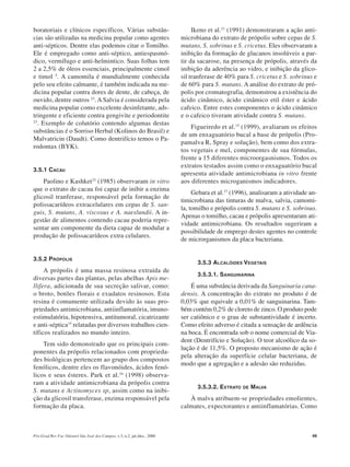 Pós-Grad Rev Fac Odontol São José dos Campos, v.3, n.2, jul./dez., 2000 49
boratoriais e clínicos específicos. Várias substân-
cias são utilizadas na medicina popular como agentes
anti-sépticos. Dentre elas podemos citar o Tomilho.
Ele é empregado como anti-séptico, antiespasmó-
dico, vermífugo e anti-helmintico. Suas folhas tem
2 a 2,5% de óleos essenciais, principalmente cimol
e timol 5
. A camomila é mundialmente conhecida
pelo seu efeito calmante, é também indicada na me-
dicina popular contra dores de dente, de cabeça, de
ouvido, dentre outros 23
. A Salvia é considerada pela
medicina popular como excelente desinfetante, ads-
tringente e eficiente contra gengivite e periodontite
23
. Exemplo de colutório contendo algumas destas
substâncias é o Sorriso Herbal (Kolinos do Brasil) e
Malvatricin (Daudt). Como dentrifício temos o Pa-
rodontax (BYK).
3.5.1 CACAU
Paolino e Kashket33
(1985) observaram in vitro
que o extrato de cacau foi capaz de inibir a enzima
glicosil tranferase, responsável pela formação de
polissacarídeos extracelulares em cepas de S. san-
guis, S. mutans, A. viscosus e A. naeslundii. A in-
gestão de alimentos contendo cacau poderia repre-
sentar um componente da dieta capaz de modular a
produção de polissacarídeos extra celulares.
3.5.2 PRÓPOLIS
A própolis é uma massa resinosa extraída de
diversas partes das plantas, pelas abelhas Apis me-
llifera, adicionada de sua secreção salivar, como:
o broto, botões florais e exudatos resinosos. Esta
resina é comumente utilizada devido às suas pro-
priedades antimicrobiana, antiinflamatória, imuno-
estimulatória, hipotensiva, antitumoral, cicatrizante
e anti-séptica15
relatadas por diversos trabalhos cien-
tíficos realizados no mundo inteiro.
Tem sido demonstrado que os principais com-
ponentes da própolis relacionados com proprieda-
des biológicas pertencem ao grupo dos compostos
fenólicos, dentre eles os flavonóides, ácidos fenó-
licos e seus ésteres. Park et al.34
(1998) observa-
ram a atividade antimicrobiana da própolis contra
S. mutans e Actinomyces sp, assim como na inibi-
ção da glicosil transferase, enzima responsável pela
formação da placa.
Ikeno et al.21
(1991) demonstraram a ação anti-
microbiana do extrato de própolis sobre cepas de S.
mutans, S. sobrinus e S. cricetus. Eles observaram a
inibição da formação de glucanos insolúveis a par-
tir da sacarose, na presença de própolis, através da
inibição da aderência ao vidro, e inibição da glico-
sil tranferase de 40% para S. cricetus e S. sobrinus e
de 60% para S. mutans. A análise do extrato de pró-
polis por cromatografia, demonstrou a existência do
ácido cinâmico, ácido cinâmico etil éster e ácido
cafeico. Entre estes componentes o ácido cinâmico
e o cafeico tiveram atividade contra S. mutans.
Figueiredo et al.15
(1999), avaliaram os efeitos
de um enxaguatório bucal a base de própolis (Pro-
pamalva R, Spray e solução), bem como dos extra-
tos vegetais e mel, componentes de sua fórmulas,
frente a 15 diferentes microorgasnismos. Todos os
extratos testados assim como o enxaguatório bucal
apresenta atividade antimicrobiana in vitro frente
aos diferentes microganismos indicadores.
Gebara et al.17
(1996), analisaram a atividade an-
timicrobiana das tinturas de malva, salvia, camomi-
la, tomilho e própolis contra S. mutans e S. sobrinus.
Apenas o tomilho, cacau e própolis apresentaram ati-
vidade antimicrobiana. Os resultados sugeriram a
possibilidade de emprego destes agentes no controle
de microrganismos da placa bacteriana.
3.5.3 ALCALÓIDES VEGETAIS
3.5.3.1. SANGUINARINA
É uma substância derivada da Sanguinaria cana-
densis. A concentração do extrato no produto é de
0,03% que equivale a 0,01% de sanguinarina. Tam-
bém contém 0,2% de cloreto de zinco. O produto pode
ser catiônico e o grau de substantividade é incerto.
Como efeito adverso é citada a sensação de ardência
na boca. É encontrada sob o nome comercial de Via-
dent (Dentrifício e Solução). O teor alcoólico da so-
lução é de 11,5%. O proposto mecanismo de ação é
pela alteração da superfície celular bacteriana, de
modo que a agregação e a adesão são reduzidas.
3.5.3.2. EXTRATO DE MALVA
À malva atribuem-se propriedades emolientes,
calmates, expectorantes e antiinflamatórias. Como
 