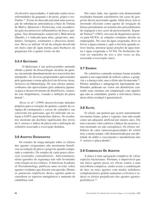 50 Pós-Grad Rev Fac Odontol São José dos Campos, v.3, n.2, jul./dez., 2000
ela dissolve mucosidades, é indicada contra tosse,
enfermidades da garganta e do peito, gripes e res-
friados 23
. Existe no mercado nacional uma associa-
ção de substâncias antissépticas a base de Tintura
de Malva, Quinosol e Tirotricina, com reconheci-
da ação nos processos inflamatórios da boca e gar-
ganta. Sua denominação comercial é Malvatricin
(Daudt), e é indicado para aftas, gengivites, ami-
dalites, faringites, estomatites e abscessos dentá-
rios. Deve-se utilizar 10 ml da solução dissolvida
em meio copo de água morna, para bochecos ou
gargarejos três a quatro verzes ao dia.
3.5.4 QUITOSANO
O Quitosano é um polissacarídeo aminado
obtido a partir da desacetilação alcalina da quiti-
na, encontrada abundantemente no exoesceleto dos
artrópodes. As diversas propriedades apresentadas
pelo quitosano o torna aplicável em diversas áreas,
inclusive na Odontologia. Os seus efeitos antimi-
crobianos são aproveitados pela indústria japone-
sa para o desenvolvimento de dentifrícios, conten-
do este biopolímero, visando a inibição da placa
dental 2
.
Alves et al.2
(1999) desenvolveram métodos
próprios para a extração da quitina, a partir da ca-
rapaça de caranguejos e cascas de camarão e sua
conversão em quitosano, que foi utilizado em so-
lução a 0,05% para bochechos diários. Os resulta-
dos mostram um declínio significante dos níveis
de S. mutans e índice de placa com a utilização do
colutório associado a escovação dentária.
3.6 AGENTES OXIGENANTES
Os estudos de longa duração sobre os efeitos
dos agentes oxigenantes não mostraram benefí-
cios na redução da placa e gengivite quando compa-
rado a controles. Os estudos de curto prazo ofere-
cem resultados contraditórios. Adicionalmete,
sérias questões de segurança tem sido levantadas
com relação ao uso crônico. A American Academy
of Periodontology publicou uma revisão sobre
agentes oxidantes que discute esta questão. Dentre
os potenciais malefícios destes agentes pode-se
considerar os aspectos mutagênicos e aumento da
candidíase oral.
Por outro lado, tais agentes tem demonstrado
resultados bastante satisfatórios em casos de gen-
givite úlcero necrosante aguda. Além disso, tem se
mostrado eficiente como agente de irrigação de
bolsas periodontais ao termino dos procedimentos
de raspagem e nos casos de pericoronarite. Segun-
do Tomasi46
(1982), em caso de diagnóstico positi-
vo para GUNA, as soluções oxidantes devem ser
empregadas. No caso da água oxigenada, deve-se
ferver a água comum e, após a fervura, quando es-
tiver morna, misturar iguais porções de água mor-
na e água oxigenada a 10 Vol. Os bochechos de-
vem ser repetidos de seis a oito vezes ao dia,
associado a escovação suave.
3.7 ENZIMAS
Os colutórios contendo enzimas foram testados
quanto a sua capacidade de reduzir a placa, a gengi-
vite e a doença cárie, mas o efeito não foi marcante 20
.
Efeitos antiplaca e antigengivite ligeiramente me-
lhorados puderam ser vistos em dentifrícios con-
tendo estas enzimas em comparação com aqueles
que não as continham, porém a relevância clinica
deste efeito residual é questionável.
3.8 XILITOL
O xilitol, um pentiol que ocorre naturalmente
em muitas frutas, grãos e vegetais, tem sido usado
como um adoçante artificial por muitos anos. Ele
tem o mesmo valor calórico e dulçor da sacarose, e
tem mostrado ser não cariogênico. Os efeitos ini-
bidores de cárie (anticariogenicidade) do xilitol
tem, a muito tempo, sido demonstrado por sua abi-
lidade de inibir o crescimento e metabolismo dos
S. mutans e placa dental 3
.
3.9 COMBINAÇÃO DE AGENTES
A placa é uma agregação complexa de várias
espécies bacterianas. Portanto, é improvável que
um único agente possa ser eficaz contra a uma
microbiota complexa, sendo assim a combinação
de dois ou mais agentes com modos inibidores
complementares podem aumentar a eficácia e re-
duzir os efeitos prejudiciais dos agentes quimio-
profiláticos 45
.
 