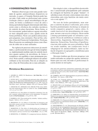 Pós-Grad Rev Fac Odontol São José dos Campos, v.3, n.2, jul./dez., 2000 51
4 CONSIDERAÇÕES FINAIS
Pudemos observar que existe uma grande varie-
dade de agentes antimicrobianos disponíveis no
mercado, os quais o Cirurgião Dentista pode lan-
çar mão. Cabe então ao profissional uma correta
avaliação clínica e quiçá microbiológica do pa-
ciente, de forma a estabelecer o risco de cárie e
doença periodontal daquele determinado indivíduo,
assim como a eficiência dos métodos mecânicos
de controle da placa bacteriana. Desta forma, se
for conveniente, poderá indicar o agente microbia-
no mais adequado para o caso, agindo assim de
forma profilática. Neste caso poderá utilizar dosa-
gens pequenas, mas constantes. Para tal fim, solu-
ções a base de Cloreto de Cetilpiridínio, Triclosan,
Óleos Essenciais ou combinações destes com o fluo-
reto de sódio são as mais utilizadas.
Na vigência de processos infecciosos já consoli-
dados, o profissional deverá agir de forma terapêuti-
ca, implementando medidas tanto de controle mecâ-
nico quanto químico da microbiota, de forma a
restabelecer seu equilíbrio o mais prontamente pos-
sível. Neste sentido, a utilização intensiva de antimi-
crobianos se faz necessária. Para tal, as soluções ou
géis a base de Clorexedina são os mais utilizados.
Em relação à cárie, o desequilíbrio da microbi-
ota é caracterizado principalmente pelo aumento
da contagem de bactérias do grupo “mutans”. A
substância mais eficiente contra mutans tem sido a
clorexidina, pois estas bactérias são muito sensí-
veis a este agente 12,37
.
No caso de lesões periodontais, nem sem-
pre o controle de placa é suficiente, pois certas
bactéria predominantes da doença se alojam no
tecido conjuntivo gengival e outros sítios, fi-
cando inacessível aos procedimentos de raspa-
gem, mesmo com acesso cirúrgico. Deste modo
a doença periodontal pode ser refratária e pro-
gredir. O uso de antibióticos sistêmicos como a
Amoxicilina, Augentoina, Metronidazol, Clin-
damicina, Tetraciclina, Toxicilina e Ciprofloxa-
cina tem sido usadas em casos refratários. Pode
ser usado também, um coadjuvante local e
subgengival de antimicrobianos, tanto na for-
ma de irrigantes ou agregados a membranas para
a liberação lenta 18
.
Devemos lembrar que diversas pesquisas vem
sendo realizadas no campo dos agentes antimicro-
bianos para uso oral, devendo os profissionais fi-
carem atentos às inovações.
REFERÊNCIAS BIBLIOGRÁFICAS
1. ADAMS, D.; ADDY, M. Mouthrinses. Adv Dent Res, v.8, n.2,
p.291-301, 1994.
2. ALVES, M.S.C. et al. Influência do quitosano sobre a placa dental
bacteriana. In : REUNIÃO CIENTÍFICA DA SOCIEDADE BRASI-
LEIRA DE PESQUISAS ODONTOLÓGICAS, 16, 1999, Águas de
São Pedro. Anais...São Paulo : SBPqO, 1999. p.29. (Resumo A096).
3. AMAECHI, B.T.; HIGHAM, S.M.; EDGAR, W.M. Caries inhibi-
ting and remineralizing effect of xylitol in vitro. J Oral Science,
v.41, n.2, p.71-6, 1999.
4. AVATUN, B. et al. The inflence of a dentrifice containing a zinc salt
anf a nonionic antimicrobial agent on the maintenance of gengivel
health. J Clin Periodontol., v.14, p.457-61, 1987.
5. BARRIGA, H.G. Flora medicinal de colombia : botânica médica.
Bogotá : Talleres, 1975, v.3, p.38.
6. BEIGHTON, D. et al. Effects of clorexidine on proteolytic and
glycosidic enzyme activities of dental plaque bacteria. J Clin Peri-
odontol, v.18, p.85-9, 1991.
7. BODESTAN, O. The effect of chlorhexidine gel treatment on
the prevalence of mutans streptococci and lactobacilli in patients
with impaires salivary secretion rate. S Care Dent, v.16, n.3, 1996.
8. BONESVOL, P.; GJERMO, P. A comparison between chlorhexi-
dine and some quaternary ammonium compounds with regard
to retention, salivary concentration and plaque inhibiting effect
in the human oral cavity after mouth rinses. Arch Oral Biol,
p.289-94, 1978.
09. CORRÊA, M.S.N.P. Odontopediatria na primeira infância.
São Paulo : Ed. Santos, 1998. 679p.
10. CURY, J.A. Controle químico da placa dental. In : KRI-
GER, L. (Coord.). ABOPREV : Promoção de saúde bucal. São
Paulo : Artes Médicas, 1997. Cap.7, p.129-40.
11. DEASY, M.J. et al. Antiplaque efficacy of a triclosan/copo-
lymer rinse : a plaque prevention clinmical atudy. Am J Dent,
v.5, p.91-4, 1992.
12. EMILSON, C.G. Susceptibility of various microorganisms
to chlorhexidine. Scan J Dent Res, v.85, p.255-65, 1977.
13. EMILSON, C.G. Effect of chlorhexidine gel treatment on
Steptococcus mutans population in human saliva and dental pla-
que. Scand J Dent Res, v.89, p.239-46, 1981.
14. EMILSON, C.G. Potencial efficacy of chlorhexidine against
mutans stretococci and human dental caries. J Dent Res, v.73,
n.3, p.862-91, 1994.
15. FIGUEIREDO, E. et al. Determinação da diluição inibitó-
ria máxima de um enxaguatório bucal à base de própolis e ex-
tratos vegetais. In : REUNIÃO CIENTÍFICA DA SOCIEDA-
DE BRASILEIRA DE PESQUISAS ODONTOLÓGICAS, 16,
1999, Águas de São Pedro. Anais... São Paulo : SBPqO, 1999.
p.106. (Resumo B021).
 