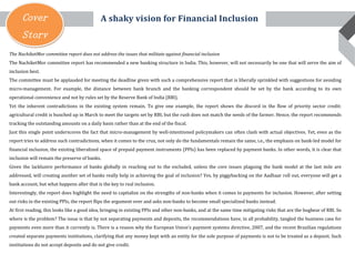Cover
Story
The NachiketMor committee report does not address the issues that militate against financial inclusion
The NachiketMor committee report has recommended a new banking structure in India. This, however, will not necessarily be one that will serve the aim of
inclusion best.
The committee must be applauded for meeting the deadline given with such a comprehensive report that is liberally sprinkled with suggestions for avoiding
micro-management. For example, the distance between bank branch and the banking correspondent should be set by the bank according to its own
operational convenience and not by rules set by the Reserve Bank of India (RBI).
Yet the inherent contradictions in the existing system remain. To give one example, the report shows the discord in the flow of priority sector credit:
agricultural credit is bunched up in March to meet the targets set by RBI, but the rush does not match the needs of the farmer. Hence, the report recommends
tracking the outstanding amounts on a daily basis rather than at the end of the fiscal.
Just this single point underscores the fact that micro-management by well-intentioned policymakers can often clash with actual objectives. Yet, even as the
report tries to address such contradictions, when it comes to the crux, not only do the fundamentals remain the same, i.e., the emphasis on bank-led model for
financial inclusion, the existing liberalized space of prepaid payment instruments (PPIs) has been replaced by payment banks. In other words, it is clear that
inclusion will remain the preserve of banks.
Given the lacklustre performance of banks globally in reaching out to the excluded, unless the core issues plaguing the bank model at the last mile are
addressed, will creating another set of banks really help in achieving the goal of inclusion? Yes, by piggybacking on the Aadhaar roll out, everyone will get a
bank account, but what happens after that is the key to real inclusion.
Interestingly, the report does highlight the need to capitalize on the strengths of non-banks when it comes to payments for inclusion. However, after setting
out risks in the existing PPIs, the report flips the argument over and asks non-banks to become small specialized banks instead.
At first reading, this looks like a good idea, bringing in existing PPIs and other non-banks, and at the same time mitigating risks that are the bugbear of RBI. So
where is the problem? The issue is that by not separating payments and deposits, the recommendations have, in all probability, tangled the business case for
payments even more than it currently is. There is a reason why the European Union’s payment systems directive, 2007, and the recent Brazilian regulations
created separate payments institutions, clarifying that any money kept with an entity for the sole purpose of payments is not to be treated as a deposit. Such
institutions do not accept deposits and do not give credit.
A shaky vision for Financial Inclusion
 