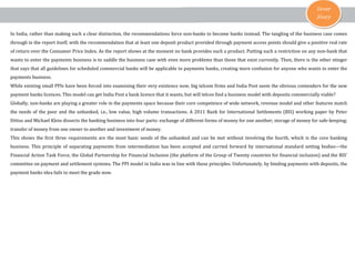 Cover
Story
In India, rather than making such a clear distinction, the recommendations force non-banks to become banks instead. The tangling of the business case comes
through in the report itself, with the recommendation that at least one deposit product provided through payment access points should give a positive real rate
of return over the Consumer Price Index. As the report shows at the moment no bank provides such a product. Putting such a restriction on any non-bank that
wants to enter the payments business is to saddle the business case with even more problems than those that exist currently. Then, there is the other stinger
that says that all guidelines for scheduled commercial banks will be applicable to payments banks, creating more confusion for anyone who wants to enter the
payments business.
While existing small PPIs have been forced into examining their very existence now, big telcom firms and India Post seem the obvious contenders for the new
payment banks licences. This model can get India Post a bank licence that it wants, but will telcos find a business model with deposits commercially viable?
Globally, non-banks are playing a greater role in the payments space because their core competence of wide network, revenue model and other features match
the needs of the poor and the unbanked, i.e., low value, high volume transactions. A 2011 Bank for International Settlements (BIS) working paper by Peter
Dittus and Michael Klein dissects the banking business into four parts: exchange of different forms of money for one another; storage of money for safe-keeping;
transfer of money from one owner to another and investment of money.
This shows the first three requirements are the most basic needs of the unbanked and can be met without involving the fourth, which is the core banking
business. This principle of separating payments from intermediation has been accepted and carried forward by international standard setting bodies—the
Financial Action Task Force, the Global Partnership for Financial Inclusion (the platform of the Group of Twenty countries for financial inclusion) and the BIS’
committee on payment and settlement systems. The PPI model in India was in line with these principles. Unfortunately, by binding payments with deposits, the
payment banks idea fails to meet the grade now.
 