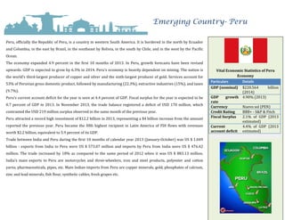 Emerging Country- Peru
Peru, officially the Republic of Peru, is a country in western South America. It is bordered in the north by Ecuador
and Colombia, in the east by Brazil, in the southeast by Bolivia, in the south by Chile, and in the west by the Pacific
Ocean.
The economy expanded 4.9 percent in the first 10 months of 2013. In Peru, growth forecasts have been revised
upwards. GDP is expected to grow by 6.3% in 2014. Peru’s economy is heavily dependent on mining. The nation is
the world’s third-largest producer of copper and silver and the sixth-largest producer of gold. Services account for
53% of Peruvian gross domestic product, followed by manufacturing (22.3%), extractive industries (15%), and taxes
(9.7%).
Peru's current account deficit for the year is seen at 4.4 percent of GDP. Fiscal surplus for the year is expected to be
0.7 percent of GDP in 2013. In November 2013, the trade balance registered a deficit of USD 170 million, which
contrasted the USD 219 million surplus observed in the same month of the previous year.
Peru attracted a record high investment of $12.2 billion in 2013, representing a $4 billion increase from the amount
reported the previous year. Peru became the fifth highest recipient in Latin America of FDI flows with revenues
worth $2.2 billion, equivalent to 5.9 percent of its GDP.
Trade between India and Peru during the first 10 months of calendar year 2013 (January-October) was US $ 1.049
billion - exports from India to Peru were US $ 573.07 million and imports by Peru from India were US $ 476.42
million. The trade increased by 18% as compared to the same period of 2012 when it was US $ 883.13 million.
India’s main exports to Peru are motorcycles and three-wheelers, iron and steel products, polyester and cotton
yarns, pharmaceuticals, pipes, etc. Main Indian imports from Peru are copper minerals, gold, phosphates of calcium,
zinc and lead minerals, fish flour, synthetic cables, fresh grapes etc.
Vital Economic Statistics of Peru
Economy
Particulars Details
GDP (nominal) $220.564 billion
(2014)
GDP growth
rate
4.90% (2013)
Currency Nuevo sol (PEN)
Credit Rating BBB+ - S&P & Fitch
Fiscal Surplus 2.1% of GDP (2013
estimated)
Current
account deficit
4.4% of GDP (2013
estimated)
 