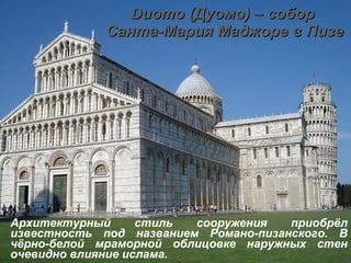 Duomo  (Дуомо) – собор  Санта-Мария Маджоре в Пизе Архитектурный стиль сооружения приобрёл известность под названием Романо-пизанского. В чёрно-белой мраморной облицовке наружных стен очевидно влияние ислама.   