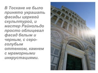 В Тоскане не было принято украшать фасады церквей скульптурой, и мастер Райнольдо просто облицевал фасад белым и черным, с серо-голубым оттенком, камнем с мраморными инкрустациями. 