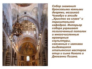 Собор знаменит бронзовыми южными дверями, мозаикой Чимабуэ в апсиде  „ Христос во славе “  и поразительной кафедрой. Интерьер собора украшают позолоченный потолок и многочисленные мраморные скульптуры, связанные с именами выдающихся итальянских мастеров отца и сына Николо и Джованни Пизано.   