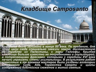 Кладбище Сamposanto Кладбище было заложено в конце  XII  века. По преданию, для этой цели сюда специально завезли землю, доставленную на кораблях из Палестины, с горы Голгофы. Крытое кладбище больше известно не погребениями и скульптурой, а потрясающими фресками, которыми с середины  XVI  века начали украшать стены усыпальницы. В результате работ известных в те времена мастеров были созданы аллегории Страшного Суда, Ада, Торжества Смерти и циклы изображений библейских сюжетов и житий святых. 