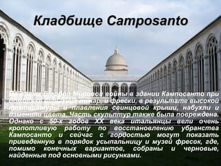 Кладбище Сamposanto Во время Второй Мировой войны в здании Кампосанто при бомбёжке вспыхнул пожар, и фрески, в результате высокой температуры и плавления свинцовой крыши, набухли и изменили цвета. Часть скульптур также была повреждена. Однако с 50-х годов  XX  века итальянцы вели очень кропотливую работу по восстановлению убранства Кампосанто и сейчас с гордостью могут показать приведенную в порядок усыпальницу и музей фресок, где, помимо конечных вариантов, собраны и черновые, найденные под основными рисунками. 