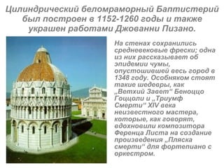 Цилиндрический беломраморный Баптистерий был построен в 1152-1260 годы и также украшен работами Джованни Пизано. На стенах сохранились средневековые фрески; одна из них рассказывает об эпидемии чумы, опустошившей весь город в 1348 году. Особняком стоят такие шедевры, как  „ Ветхий Завет “  Беноццо Гоццоли и  „ Триумф Смерти “  XIV века неизвестного мастера, которые, как говорят, вдохновили композитора Ференца Листа на создание произведения  „ Пляска смерти “  для фортепиано с оркестром.   